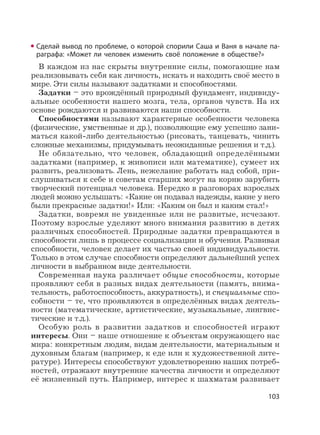 103
Сделай вывод по проблеме, о которой спорили Саша и Ваня в начале па-
раграфа: «Может ли человек изменить своё положение в обществе?»
В каждом из нас скрыты внутренние силы, помогающие нам
реализовывать себя как личность, искать и находить своё место в
мире. Эти силы называют задатками и способностями.
Задатки – это врождённый природный фундамент, индивиду-
альные особенности нашего мозга, тела, органов чувств. На их
основе рождаются и развиваются наши способности.
Способностями называют характерные особенности человека
(физические, умственные и др.), позволяющие ему успешно зани-
маться какой-либо деятельностью (рисовать, танцевать, чинить
сложные механизмы, придумывать неожиданные решения и т.д.).
Не обязательно, что человек, обладающий определёнными
задатками (например, к живописи или математике), сумеет их
развить, реализовать. Лень, нежелание работать над собой, при-
слушиваться к себе и советам старших могут на корню зарубить
творческий потенциал человека. Нередко в разговорах взрослых
людей можно услышать: «Какие он подавал надежды, какие у него
были прекрасные задатки!» Или: «Каким он был и каким стал!»
Задатки, вовремя не увиденные или не развитые, исчезают.
Поэтому взрослые уделяют много внимания развитию в детях
различных способностей. Природные задатки превращаются в
способности лишь в процессе социализации и обучения. Развивая
способности, человек делает их частью своей индивидуальности.
Только в этом случае способности определяют дальнейший успех
личности в выбранном виде деятельности.
Современная наука различает общие способности, которые
проявляют себя в разных видах деятельности (память, внима-
тельность, работоспособность, аккуратность), и специальные спо-
собности – те, что проявляются в определённых видах деятель-
ности (математические, артистические, музыкальные, лингвис-
тические и т.д.).
Особую роль в развитии задатков и способностей играют
интересы. Они – наше отношение к объектам окружающего нас
мира: конкретным людям, видам деятельности, материальным и
духовным благам (например, к еде или к художественной лите-
ратуре). Интересы способствуют удовлетворению наших потреб-
ностей, отражают внутренние качества личности и определяют
её жизненный путь. Например, интерес к шахматам развивает
 
