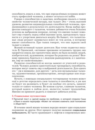 104
способность играть в них, что при определённых условиях может
стать профессией человека, а может остаться его хобби.
Говоря о способностях и задатках, необходимо сказать о таком
свойстве человеческой натуры, как талант. Это – очень высокий
уровень развития индивидуальных способностей человека, про-
являющийся в результатах его деятельности. Когда выбор про-
фессии совпадает с талантом, человек добивается очень больших
успехов на выбранном поприще, потому что именно талант помо-
гает ему ставить перед собой высокие цели, преодолевать труд-
ности и с упорством двигаться вперёд. Но бывает, что талантли-
вые люди решают заниматься вовсе не тем делом, к которому
имеют способности. Про таких говорят, что они зарыли свой
талант в землю.
Всякий истинный талант деятелен. Как точно подметил писа-
тель В. Одоевский, «истинное призвание остановить трудно; оно
прорвётся сквозь все препятствия; много ли было великих людей,
изобретателей, художников, которые бы родились на розах? Вся-
кому пришлось бороться и с людским равнодушием, и с занятия-
ми, ему не свойственными».
Развитие способностей не всегда зависит от учителей и роди-
телей. Человек должен самостоятельно тренировать способности,
которые могут помочь ему в выбранной деятельности. Для одного
это – ум и внимание, для другого – речь или музыкальные талан-
ты, художественные, организаторские, литературные или педа-
гогические.
Кстати, с помощью специального тестирования человек может
ещё в детстве определить свои таланты и способности, а уж как
он будет их развивать и будет ли вообще это делать, зависит
только от самого человека. Во всяком случае, главным талантом,
который важен в любом деле, является талант трудолюбия.
Именно он приносит радость и помогает добиться успеха.
2. Социальные путешествия
Прочитай текст и сделай вывод по проблеме, о которой спорили Саша
и Ваня в начале параграфа: «Может ли человек изменить своё положение
в обществе?»
В течение своей жизни человек нередко меняет одно социальное
положение на другое. Этот процесс получил название социальная
мобильность. Её часто сравнивают с лифтом в современных мно-
 