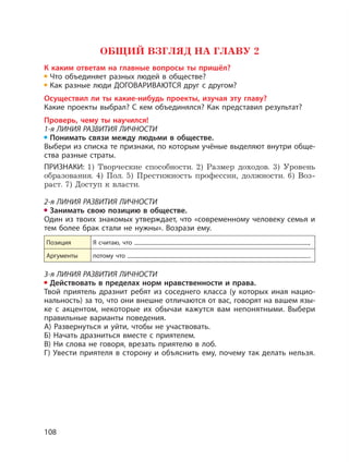 108
ОБЩИЙ ВЗГЛЯД НА ГЛАВУ 2
К каким ответам на главные вопросы ты пришёл?
Что объединяет разных людей в обществе?
Как разные люди ДОГОВАРИВАЮТСЯ друг с другом?
Осуществил ли ты какие-нибудь проекты, изучая эту главу?
Какие проекты выбрал? С кем объединялся? Как представил результат?
Проверь, чему ты научился!
1-я ЛИНИЯ РАЗВИТИЯ ЛИЧНОСТИ
Понимать связи между людьми в обществе.
Выбери из списка те признаки, по которым учёные выделяют внутри обще-
ства разные страты.
ПРИЗНАКИ: 1) Творческие способности. 2) Размер доходов. 3) Уровень
образования. 4) Пол. 5) Престижность профессии, должности. 6) Воз-
раст. 7) Доступ к власти.
2-я ЛИНИЯ РАЗВИТИЯ ЛИЧНОСТИ
Занимать свою позицию в обществе.
Один из твоих знакомых утверждает, что «современному человеку семья и
тем более брак стали не нужны». Возрази ему.
Позиция Я считаю, что ,
Аргументы потому что .
3-я ЛИНИЯ РАЗВИТИЯ ЛИЧНОСТИ
Действовать в пределах норм нравственности и права.
Твой приятель дразнит ребят из соседнего класса (у которых иная нацио-
нальность) за то, что они внешне отличаются от вас, говорят на вашем язы-
ке с акцентом, некоторые их обычаи кажутся вам непонятными. Выбери
правильные варианты поведения.
А) Развернуться и уйти, чтобы не участвовать.
Б) Начать дразниться вместе с приятелем.
В) Ни слова не говоря, врезать приятелю в лоб.
Г) Увести приятеля в сторону и объяснить ему, почему так делать нельзя.
 
