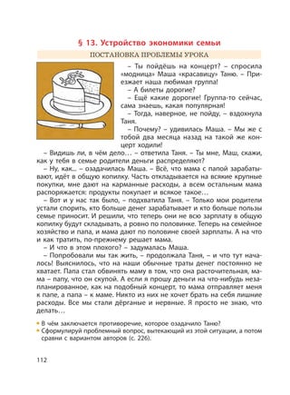 112
§ 13. Устройство экономики семьи
ПОСТАНОВКА ПРОБЛЕМЫ УРОКА
– Ты пойдёшь на концерт? – спросила
«модница» Маша «красавицу» Таню. – При-
езжает наша любимая группа!
– А билеты дорогие?
– Ещё какие дорогие! Группа-то сейчас,
сама знаешь, какая популярная!
– Тогда, наверное, не пойду, – вздохнула
Таня.
– Почему? – удивилась Маша. – Мы же с
тобой два месяца назад на такой же кон-
церт ходили!
– Видишь ли, в чём дело… – ответила Таня. – Ты мне, Маш, скажи,
как у тебя в семье родители деньги распределяют?
– Ну, как... – озадачилась Маша. – Всё, что мама с папой зарабаты-
вают, идёт в общую копилку. Часть откладывается на всякие крупные
покупки, мне дают на карманные расходы, а всем остальным мама
распоряжается: продукты покупает и всякое такое…
– Вот и у нас так было, – подхватила Таня. – Только мои родители
устали спорить, кто больше денег зарабатывает и кто больше пользы
семье приносит. И решили, что теперь они не всю зарплату в общую
копилку будут складывать, а ровно по половинке. Теперь на семейное
хозяйство и папа, и мама дают по половине своей зарплаты. А на что
и как тратить, по-прежнему решает мама.
– И что в этом плохого? – задумалась Маша.
– Попробовали мы так жить, – продолжала Таня, – и что тут нача-
лось! Выяснилось, что на наши обычные траты денег постоянно не
хватает. Папа стал обвинять маму в том, что она расточительная, ма-
ма – папу, что он скупой. А если я прошу деньги на что-нибудь неза-
планированное, как на подобный концерт, то мама отправляет меня
к папе, а папа – к маме. Никто из них не хочет брать на себя лишние
расходы. Все мы стали дёрганые и нервные. Я просто не знаю, что
делать…
В чём заключается противоречие, которое озадачило Таню?
Сформулируй проблемный вопрос, вытекающий из этой ситуации, а потом
сравни с вариантом авторов (с. 226).
 