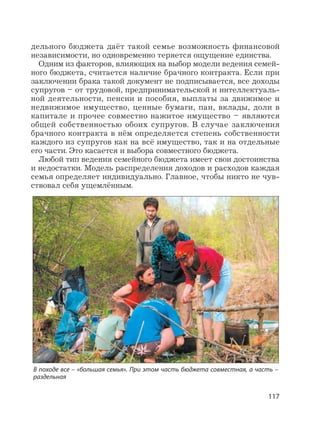117
дельного бюджета даёт такой семье возможность финансовой
независимости, но одновременно теряется ощущение единства.
Одним из факторов, влияющих на выбор модели ведения семей-
ного бюджета, считается наличие брачного контракта. Если при
заключении брака такой документ не подписывается, все доходы
супругов – от трудовой, предпринимательской и интеллектуаль-
ной деятельности, пенсии и пособия, выплаты за движимое и
недвижимое имущество, ценные бумаги, паи, вклады, доли в
капитале и прочее совместно нажитое имущество – являются
общей собственностью обоих супругов. В случае заключения
брачного контракта в нём определяется степень собственности
каждого из супругов как на всё имущество, так и на отдельные
его части. Это касается и выбора совместного бюджета.
Любой тип ведения семейного бюджета имеет свои достоинства
и недостатки. Модель распределения доходов и расходов каждая
семья определяет индивидуально. Главное, чтобы никто не чув-
ствовал себя ущемлённым.
В походе все – «большая семья». При этом часть бюджета совместная, а часть –
раздельная
 