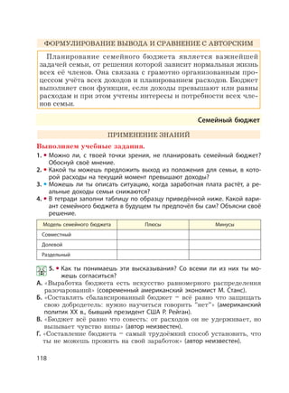 118
ФОРМУЛИРОВАНИЕ ВЫВОДА И СРАВНЕНИЕ С АВТОРСКИМ
Планирование семейного бюджета является важнейшей
задачей семьи, от решения которой зависит нормальная жизнь
всех её членов. Она связана с грамотно организованным про-
цессом учёта всех доходов и планированием расходов. Бюджет
выполняет свои функции, если доходы превышают или равны
расходам и при этом учтены интересы и потребности всех чле-
нов семьи.
Семейный бюджет
ПРИМЕНЕНИЕ ЗНАНИЙ
Выполняем учебные задания.
1. Можно ли, с твоей точки зрения, не планировать семейный бюджет?
Обоснуй своё мнение.
2. Какой ты можешь предложить выход из положения для семьи, в кото-
рой расходы на текущий момент превышают доходы?
3. Можешь ли ты описать ситуацию, когда заработная плата растёт, а ре-
альные доходы семьи снижаются?
4. В тетради заполни таблицу по образцу приведённой ниже. Какой вари-
ант семейного бюджета в будущем ты предпочёл бы сам? Объясни своё
решение.
Модель семейного бюджета Плюсы Минусы
Совместный
Долевой
Раздельный
5. Как ты понимаешь эти высказывания? Со всеми ли из них ты мо-
жешь согласиться?
А. «Выработка бюджета есть искусство равномерного распределения
разочарований» (современный американский экономист М. Станс).
Б. «Составлять сбалансированный бюджет – всё равно что защищать
свою добродетель: нужно научиться говорить ”нет”» (американский
политик XX в., бывший президент США Р. Рейган).
В. «Бюджет всё равно что совесть: от расходов он не удерживает, но
вызывает чувство вины» (автор неизвестен).
Г. «Составление бюджета – самый трудоёмкий способ установить, что
ты не можешь прожить на свой заработок» (автор неизвестен).
 