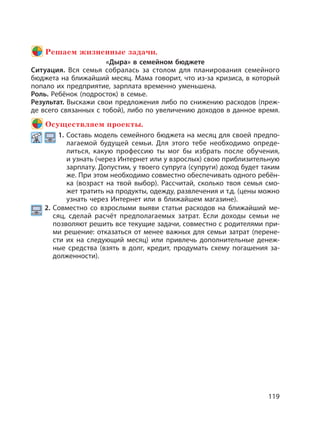 119
Решаем жизненные задачи.
«Дыра» в семейном бюджете
Ситуация. Вся семья собралась за столом для планирования семейного
бюджета на ближайший месяц. Мама говорит, что из-за кризиса, в который
попало их предприятие, зарплата временно уменьшена.
Роль. Ребёнок (подросток) в семье.
Результат. Выскажи свои предложения либо по снижению расходов (преж-
де всего связанных с тобой), либо по увеличению доходов в данное время.
Осуществляем проекты.
1. Составь модель семейного бюджета на месяц для своей предпо-
лагаемой будущей семьи. Для этого тебе необходимо опреде-
литься, какую профессию ты мог бы избрать после обучения,
и узнать (через Интернет или у взрослых) свою приблизительную
зарплату. Допустим, у твоего супруга (супруги) доход будет таким
же. При этом необходимо совместно обеспечивать одного ребён-
ка (возраст на твой выбор). Рассчитай, сколько твоя семья смо-
жет тратить на продукты, одежду, развлечения и т.д. (цены можно
узнать через Интернет или в ближайшем магазине).
2. Совместно со взрослыми выяви статьи расходов на ближайший ме-
сяц, сделай расчёт предполагаемых затрат. Если доходы семьи не
позволяют решить все текущие задачи, совместно с родителями при-
ми решение: отказаться от менее важных для семьи затрат (перене-
сти их на следующий месяц) или привлечь дополнительные денеж-
ные средства (взять в долг, кредит, продумать схему погашения за-
долженности).
 