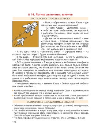 120
§ 14. Логика рыночных законов
ПОСТАНОВКА ПРОБЛЕМЫ УРОКА
– Мам, – обратился к матери Саша, – да-
вай купим мне новый мобильник!
– Ты чего, Саша? – удивилась мама. –
У тебя же есть мобильник, он хороший,
в рабочем состоянии, даже гарантия ещё
не закончилась.
– Да как ты не понимаешь, мама?! – воз-
мутился Саша. – Старый мобильник – это
всего лишь телефон, в нём нет ни мощной
фотокамеры, ни FM-приёмника, ни GPRS.
Это – не мобильник, а каменный век!
– А его цена тоже из «каменного века»? – спросила мама. – На
сколько дороже старого будет новый мобильник?
– В три раза… – буркнул себе под нос Саша. – А что ты удивляешь-
ся?! Сейчас без хорошего мобильника просто жить нельзя!
– Да?! – удивилась мама. – А когда я училась, мобильных телефонов
вообще не было! А когда начала работать, они только-только появи-
лись и стоили столько, что были доступны лишь очень богатым лю-
дям. Как шикарные автомобили или элитные загородные коттеджи.
И никому в голову не приходило, что у каждого члена семьи может
быть свой мобильный телефон, да к тому же ещё не один! И никто не
думал, что мобильник надо менять лишь потому, что старая модель
разонравилась.
– Но времена меняются, – заметил Саша. – Сейчас простой мобиль-
ник стоит копейки…
Какое противоречие ты видишь между желанием Саши и возможностями
его семьи? Что удивило его в отношении цены?
Какой проблемный вопрос возникает на основании этого удивления?
Сформулируй свой вариант, а потом сравни его с авторским (с. 226).
ПОВТОРЕНИЕ НЕОБХОДИМЫХ ЗНАНИЙ
Объясни значение понятий: товар и услуга (их различия), конкуренция,
рыночная экономика, закон. (Словарь)
Постарайся вспомнить, в какую эпоху (век, годы и т.п.) рыночная капита-
листическая экономика стала преобладать в хозяйстве стран Запада.
(Уч-к «Всеобщая история», 7–8-й кл.)
Что такое график функции и как он строится? (Уч-к «Алгебра», 8-й кл.)
 