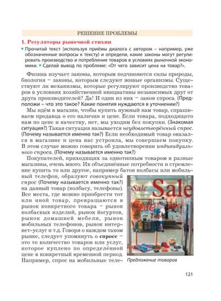 121
РЕШЕНИЕ ПРОБЛЕМЫ
1. Регуляторы рыночной стихии
Прочитай текст (используя приёмы диалога с автором – например, уже
обозначенные вопросы к тексту) и определи, какие законы могут регули-
ровать производство и потребление товаров в условиях рыночной эконо-
мики. Сделай вывод по проблеме: «От чего зависит цена на товар?».
Физика изучает законы, которым подчиняются силы природы,
биология – законы, которым следуют живые организмы. Суще-
ствуют ли механизмы, которые регулируют производство това-
ров в условиях хозяйственной инициативы независимых друг от
друга производителей? Да! И один из них – закон спроса. (Пред-
положи – что это такое? Какие понятия нуждаются в уточнении?)
Мы идём в магазин, чтобы купить нужный нам товар, спраши-
ваем продавца о его наличии и цене. Если товара, подходящего
нам по цене и качеству, нет, мы уходим без покупки. (Знакомая
ситуация?) Такая ситуация называется неудовлетворённый спрос.
(Почему называется именно так?) Если необходимый товар оказал-
ся в магазине и цена нас устроила, мы совершаем покупку.
В этом случае можно говорить об удовлетворении индивидуаль-
ного спроса. (Почему называется именно так?)
Покупателей, приходящих за однотипным товаром в разные
магазины, очень много. Их объединённые потребности и стремле-
ние купить то или другое, например батон колбасы или мобиль-
ный телефон, образуют совокупный
спрос (Почему называется именно так?)
на данный товар (колбасу, телефоны).
Все места, где можно приобрести тот
или иной товар, превращаются в
рынок конкретного товара – рынок
колбасных изделий, рынок йогуртов,
рынок домашней мебели, рынок
мобильных телефонов, рынок интер-
нет-услуг и т.д. Говоря о каждом таком
рынке, следует упомянуть о спросе –
это то количество товаров или услуг,
которое куплено по определённой
цене в конкретный временной период.
Например, спрос на мобильные теле- Предложение товаров
 