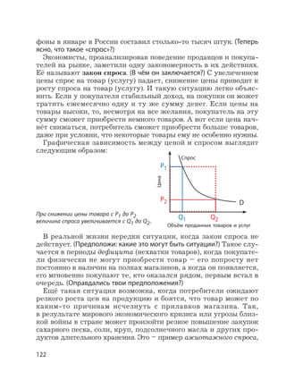 122
фоны в январе в России составил столько-то тысяч штук. (Теперь
ясно, что такое «спрос»?)
Экономисты, проанализировав поведение продавцов и покупа-
телей на рынке, заметили одну закономерность в их действиях.
Её называют закон спроса. (В чём он заключается?) С увеличением
цены спрос на товар (услугу) падает, снижение цены приводит к
росту спроса на товар (услугу). И такую ситуацию легко объяс-
нить. Если у покупателя стабильный доход, на покупки он может
тратить ежемесячно одну и ту же сумму денег. Если цены на
товары высоки, то, несмотря на все желания, покупатель на эту
сумму сможет приобрести немного товаров. А вот если цена нач-
нёт снижаться, потребитель сможет приобрести больше товаров,
даже при условии, что некоторые товары ему не особенно нужны.
Графическая зависимость между ценой и спросом выглядит
следующим образом:
При снижении цены товара с Р1 до Р2
величина спроса увеличивается с Q1 до Q2.
В реальной жизни нередки ситуации, когда закон спроса не
действует. (Предположи: какие это могут быть ситуации?) Такое слу-
чается в периоды дефицита (нехватки товаров), когда покупате-
ли физически не могут приобрести товар – его попросту нет
постоянно в наличии на полках магазинов, а когда он появляется,
его мгновенно покупают те, кто оказался рядом, первым встал в
очередь. (Оправдались твои предположения?)
Ещё такая ситуация возможна, когда потребители ожидают
резкого роста цен на продукцию и боятся, что товар может по
каким-то причинам исчезнуть с прилавков магазина. Так,
в результате мирового экономического кризиса или угрозы близ-
кой войны в стране может произойти резкое повышение закупок
сахарного песка, соли, круп, подсолнечного масла и других про-
дуктов длительного хранения. Это – пример ажиотажного спроса,
P1
P2 D
Q1 Q2
Цена
Объём проданных товаров и услуг
Спрос
 