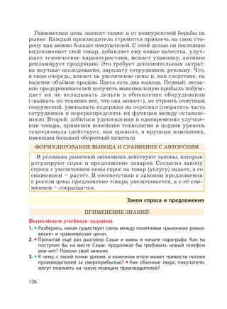 126
Равновесная цена зависит также и от конкурентной борьбы на
рынке. Каждый производитель стремится привлечь на свою сто-
рону как можно больше покупателей. С этой целью он постоянно
видоизменяет свой товар, добавляет ему новые качества, улуч-
шает технические характеристики, меняет упаковку, активно
рекламирует продукцию. Это требует дополнительных затрат:
на научные исследования, зарплату сотрудников, рекламу. Что,
в свою очередь, влияет на увеличение цены и, как следствие, на
падение объёмов продаж. Здесь есть два выхода. Первый: жела-
ние предпринимателей получить максимальную прибыль побуж-
дает их не вкладывать деньги в обновление оборудования
(«выжать из техники всё, что она может»), не строить очистных
сооружений, уменьшать издержки на персонал (сократить часть
сотрудников и перераспределить их функции между оставши-
мися). Второй: добиться удешевления и одновременно улучше-
ния товара, применив новейшие технологии и подняв уровень
техперсонала (действует, как правило, в крупных компаниях,
имеющих большой оборотный капитал).
ФОРМУЛИРОВАНИЕ ВЫВОДА И СРАВНЕНИЕ С АВТОРСКИМ
В условиях рыночной экономики действуют законы, которые
регулируют спрос и предложение товаров. Согласно закону
спроса с увеличением цены спрос на товар (услугу) падает, а со
снижением – растёт. В соответствии с законом предложения
с ростом цены предложение товара увеличивается, а с её сни-
жением – сокращается.
Закон спроса и предложения
ПРИМЕНЕНИЕ ЗНАНИЙ
Выполняем учебные задания.
1. Разберись, какая существует связь между понятиями «рыночное равно-
весие» и «равновесная цена».
2. Прочитай ещё раз разговор Саши и мамы в начале параграфа. Как ты
поступил бы на месте Саши: продолжал бы требовать новый телефон
или нет? Поясни своё мнение.
3. К чему, с твоей точки зрения, в конечном итоге может привести погоня
производителей за сверхприбылью? Как обычные люди, покупатели,
могут повлиять на такую позицию производителей?
 