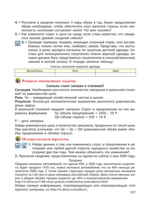127
4. Россияне в среднем покупают 3 пары обуви в год. Какое предложение
обуви необходимо, чтобы обеспечить всех жителей страны, если чис-
ленность населения составляет около 142 млн человек?
5. Как изменятся спрос и цена на сахар, если стало известно, что ожида-
ется низкий урожай сахарной свёклы?
6. Приведи примеры товаров, имеющих сезонный спрос: они востре-
бованы только летом или, наоборот, зимой. Представь, что высту-
паешь в роли эксперта магазина по закупкам детской одежды. Со-
ставь для потенциального покупателя список верхней одежды, ко-
торая должна быть представлена покупателям в осенний/весенний,
зимний и летний сезоны. В тетради заполни таблицу:
Список сезонной верхней одежды
Весна/Осень Лето Зима
Решаем жизненные задачи.
Сколько стоит завтрак в столовой?
Ситуация. Необходимо рассчитать количество завтраков в школьной столо-
вой по равновесной цене.
Роль. Ты – заведующий хозяйственной частью в школе.
Результат. Используя математическое выражение рыночного равновесия,
реши задачу.
В школьной столовой продают завтраки. Спрос и предложение на них вы-
ражены формулами: Qs (объём предложения) = 2450 – 50 P
Qd (объём спроса) = 650 + 10 P,
Р – цена завтрака.
Найди равновесную цену и количество завтраков, проданных по такой цене.
При расчётах учитывай, что Qе = Qs = Qd (равновесный объём равен объ-
ёму предложения и объёму спроса).
Осуществляем проекты.
1. Найди данные о том, как изменились спрос и предложения в ав-
топроме или любой другой отрасли народного хозяйства за по-
следние два-три года. Чем можно объяснить эти изменения?
2. Прочитай сведения, представленные на одном из сайтов 3 мая 2009 года.
Продажи
Продажи легковых автомобилей, по оценке РБК, в 2009 году значительно сократят-
ся: будет продано 1478 тыс. новых легковых автомобилей, что на 46% меньше ре-
зультатов 2008 года. С точки зрения структуры продаж доля импортных иномарок
снизится за счёт роста доли иномарок российской сборки. Доля отечественных ма-
рок в общем объёме продаж вырастет до 30% в количественном выражении.
http://in-drive.ru/7168-ceny-vyrastut-a-kolichestvo-avtosalonov.html
Найди свежую информацию, подтверждающую или опровергающую этот
прогноз (например, на http://in-drive.ru/analitics/).
 