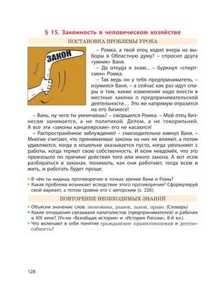 128
§ 15. Законность в человеческом хозяйстве
ПОСТАНОВКА ПРОБЛЕМЫ УРОКА
– Ромка, а твой отец ходил вчера на вы-
боры в Областную думу? – спросил друга
«умник» Ваня.
– Да откуда я знаю... – буркнул «спорт-
смен» Ромка.
– Так ведь он у тебя предприниматель, –
изумился Ваня, – а сейчас как раз идут спо-
ры о том, какие изменения надо внести в
местные законы о предпринимательской
деятельности… Это же напрямую отразится
на его бизнесе!
– Вань, ну чего ты умничаешь? – сморщился Ромка. – Мой отец биз-
несом занимается, а не политикой. Делом, а не говорильней.
А все эти «законы канцелярские» его не касаются!
– Распространённое заблуждение! – снисходительно кивнул Ваня. –
Многие считают, что принимаемые законы на них не влияют, а потом
удивляются, когда в кошельке оказывается пусто, когда увольняют с
работы, когда теряют свою собственность. И всем невдомёк, что это
произошло по причине действия того или иного закона. А вот если
разбираться в законах, понимать, как они работают, тогда всем и
жить, и работать будет проще.
В чём ты видишь противоречие в точках зрения Вани и Ромы?
Какая проблема возникает вследствие этого противоречия? Сформулируй
свой вариант, а потом сравни его с авторским (с. 226).
ПОВТОРЕНИЕ НЕОБХОДИМЫХ ЗНАНИЙ
Объясни значение слов: экономика, рынок, закон, право. (Cловарь)
Какие отношения связывали капиталистов (предпринимателей) и рабочих
в XIX веке? (Уч-ки «Всеобщая история» и «История России», 8-й кл.)
Что включают в себя понятия гражданские правоотношения и дееспо-
собность?
 