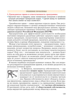 129
РЕШЕНИЕ ПРОБЛЕМЫ
1. Гражданское право и ответственность гражданина
Прочитай текст и определи, какие человеческие отношения и житейские
ситуации регулирует Гражданский кодекс. Сделай вывод по проблеме:
«Как законы влияют на наше хозяйство?».
Гражданское право – самая крупная отрасль права. Она регу-
лирует имущественные и личные неимущественные отношения
людей в обществе. Основной свод федеральных законов, опреде-
ляющих гражданско-правовые отношения, представлен в Граж-
данском кодексе Российской Федерации (ГК РФ).
Предприятиям для эффективной деятельности необходимо
постоянно совершать различные действия: закупать сырьё, произ-
водить продукцию, осуществлять транспортировку комплекту-
ющих деталей и готовой продукции, заключать договоры с покупа-
телями, брать в аренду оборудование, складские помещения и т.д.
Между участниками этого процесса – предприятиями, торго-
выми организациями, потребителями – возникают сложные от-
ношения, встают непростые вопросы. Например, какую ответст-
венность будет нести поставщик за поставку некачественного
сырья? Или: кто – поставщик или покупатель – должен будет
взять на себя риск за возможные потери, порчу груза при транс-
портировке? И будет ли возмещён ущерб заводу, если постав-
щик не успеет завезти комплектующие детали вовремя и при-
дётся остановить производство?
В жизни подобных ситуаций возникает немало. Все эти вопро-
сы регулируются гражданским правом, и их можно разделить на
несколько основных групп:
1) Вопросы, касающиеся собственности, – так
называемое вещное право. Гражданский кодекс РФ
предоставляет право собственникам самостоятельно
пользоваться и распоряжаться своим имуществом и
защищает их от посягательств со стороны третьих
лиц. Правом собственности могут обладать отдель-
ные физические, юридические лица и общество в целом. Если пра-
ва на землю, предприятие, здание и т.д. принадлежат конкретно-
му владельцу (группе совладельцев) – это частная собственность.
В противном случае речь идёт об общественной собственности,
когда имущество принадлежит всему обществу в целом.
 