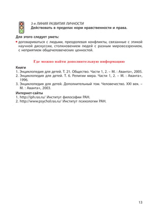 13
3-я ЛИНИЯ РАЗВИТИЯ ЛИЧНОСТИ
Действовать в пределах норм нравственности и права.
Для этого следует уметь:
договариваться с людьми, преодолевая конфликты, связанные с этикой
научной дискуссии, столкновением людей с разным мировоззрением,
с неприятием общечеловеческих ценностей.
Где можно найти дополнительную информацию
Книги
1. Энциклопедия для детей. Т. 21. Общество. Части 1, 2. – М. : Аванта+, 2005.
2. Энциклопедия для детей. Т. 6. Религии мира. Части 1, 2. – М. : Аванта+,
1996.
3. Энциклопедия для детей. Дополнительный том. Человечество. XXI век. –
М. : Аванта+, 2003.
Интернет-сайты
1. http://iph.ras.ru/ Институт философии РАН.
2. http://www.psychol.ras.ru/ Институт психологии РАН.
 