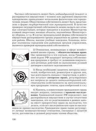 130
Частная собственность может быть индивидуальной (владеет и
распоряжается имуществом 1 человек) или групповой (имущество
одновременно принадлежит нескольким физическим или юриди-
ческим лицам). Общественная собственность может быть представ-
лена в форме государственной или муниципальной. В качестве
примеров государственной собственности можно назвать все атом-
ные электростанции, которые находятся в ведении Министерства
атомной энергетики; военные объекты, подчинённые Министерст-
ву обороны, и т.д. В случае муниципальной формы собственности
имуществом распоряжаются органы управления на уровне города
или района. Школы, высшие учебные заведения, больницы, кото-
рые подчинены городским или районным органам управления,
являются примером муниципальной собственности.
2) Отношения, возникающие в сфере хозяйст-
венной жизни страны, – обязательственное право.
Оно применяется в тех случаях, когда Граждан-
ский кодекс РФ защищает интересы собственни-
ков продукции и требует от должников-покупате-
лей активных действий по выполнению условий
договоров и выплате задолженностей.
3) Когда необходимо защитить интересы писа-
телей, изобретателей, режиссёров и других лиц,
чья деятельность связана с творчеством, в дейст-
вие вступает авторское право, регулирующее
все вопросы по защите интеллектуальной соб-
ственности (собственности на интеллектуаль-
ную продукцию: тексты, идеи изобретений и т.п.).
4) Наконец, в компетенцию гражданского права
входят вопросы, связанные с правами наследо-
вания. Гражданский кодекс РФ определяет, как
распоряжаться имуществом в случае отсутствия
завещания, кто из родственников в рамках зако-
на имеет приоритетное право на наследство, что
делать, если нет наследников или один из наслед-
ников не принял наследство. Гражданское право также регулиру-
ет личные неимущественные отношения, связанные с защитой
чести, достоинства и деловой репутации членов общества.
 
