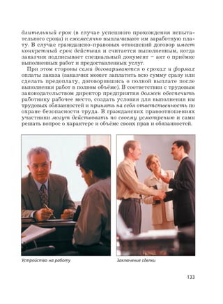 133
длительный срок (в случае успешного прохождения испыта-
тельного срока) и ежемесячно выплачивают им заработную пла-
ту. В случае гражданско-правовых отношений договор имеет
конкретный срок действия и считается выполненным, когда
заказчик подписывает специальный документ – акт о приёмке
выполненных работ и предоставленных услуг.
При этом стороны сами договариваются о сроках и формах
оплаты заказа (заказчик может заплатить всю сумму сразу или
сделать предоплату, договорившись о полной выплате после
выполнения работ в полном объёме). В соответствии с трудовым
законодательством директор предприятия должен обеспечить
работнику рабочее место, создать условия для выполнения им
трудовых обязанностей и принять на себя ответственность по
охране безопасности труда. В гражданских правоотношениях
участники могут действовать по своему усмотрению и сами
решать вопрос о характере и объёме своих прав и обязанностей.
Устройство на работу Заключение сделки
 
