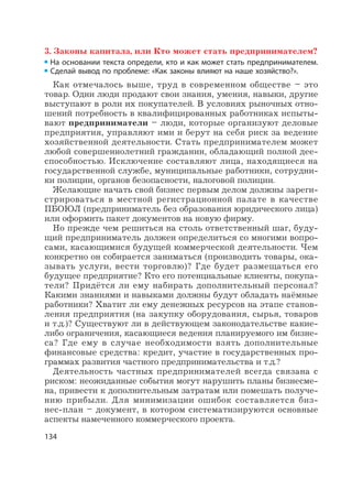 134
3. Законы капитала, или Кто может стать предпринимателем?
На основании текста определи, кто и как может стать предпринимателем.
Сделай вывод по проблеме: «Как законы влияют на наше хозяйство?».
Как отмечалось выше, труд в современном обществе – это
товар. Одни люди продают свои знания, умения, навыки, другие
выступают в роли их покупателей. В условиях рыночных отно-
шений потребность в квалифицированных работниках испыты-
вают предприниматели – люди, которые организуют деловые
предприятия, управляют ими и берут на себя риск за ведение
хозяйственной деятельности. Стать предпринимателем может
любой совершеннолетний гражданин, обладающий полной дее-
способностью. Исключение составляют лица, находящиеся на
государственной службе, муниципальные работники, сотрудни-
ки полиции, органов безопасности, налоговой полиции.
Желающие начать свой бизнес первым делом должны зареги-
стрироваться в местной регистрационной палате в качестве
ПБОЮЛ (предприниматель без образования юридического лица)
или оформить пакет документов на новую фирму.
Но прежде чем решиться на столь ответственный шаг, буду-
щий предприниматель должен определиться со многими вопро-
сами, касающимися будущей коммерческой деятельности. Чем
конкретно он собирается заниматься (производить товары, ока-
зывать услуги, вести торговлю)? Где будет размещаться его
будущее предприятие? Кто его потенциальные клиенты, покупа-
тели? Придётся ли ему набирать дополнительный персонал?
Какими знаниями и навыками должны будут обладать наёмные
работники? Хватит ли ему денежных ресурсов на этапе станов-
ления предприятия (на закупку оборудования, сырья, товаров
и т.д.)? Существуют ли в действующем законодательстве какие-
либо ограничения, касающиеся ведения планируемого им бизне-
са? Где ему в случае необходимости взять дополнительные
финансовые средства: кредит, участие в государственных про-
граммах развития частного предпринимательства и т.д.?
Деятельность частных предпринимателей всегда связана с
риском: неожиданные события могут нарушить планы бизнесме-
на, привести к дополнительным затратам или помешать получе-
нию прибыли. Для минимизации ошибок составляется биз-
нес-план – документ, в котором систематизируются основные
аспекты намеченного коммерческого проекта.
 