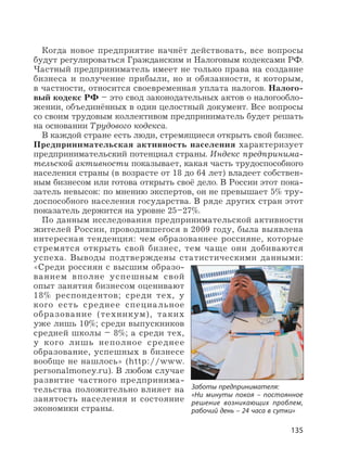 135
Когда новое предприятие начнёт действовать, все вопросы
будут регулироваться Гражданским и Налоговым кодексами РФ.
Частный предприниматель имеет не только права на создание
бизнеса и получение прибыли, но и обязанности, к которым,
в частности, относится своевременная уплата налогов. Налого-
вый кодекс РФ – это свод законодательных актов о налогообло-
жении, объединённых в один целостный документ. Все вопросы
со своим трудовым коллективом предприниматель будет решать
на основании Трудового кодекса.
В каждой стране есть люди, стремящиеся открыть свой бизнес.
Предпринимательская активность населения характеризует
предпринимательский потенциал страны. Индекс предпринима-
тельской активности показывает, какая часть трудоспособного
населения страны (в возрасте от 18 до 64 лет) владеет собствен-
ным бизнесом или готова открыть своё дело. В России этот пока-
затель невысок: по мнению экспертов, он не превышает 5% тру-
доспособного населения государства. В ряде других стран этот
показатель держится на уровне 25–27%.
По данным исследования предпринимательской активности
жителей России, проводившегося в 2009 году, была выявлена
интересная тенденция: чем образованнее россияне, которые
стремятся открыть свой бизнес, тем чаще они добиваются
успеха. Выводы подтверждены статистическими данными:
«Среди россиян с высшим образо-
ванием вполне успешным свой
опыт занятия бизнесом оценивают
18% респондентов; среди тех, у
кого есть среднее специальное
образование (техникум), таких
уже лишь 10%; среди выпускников
средней школы – 8%; а среди тех,
у кого лишь неполное среднее
образование, успешных в бизнесе
вообще не нашлось» (http://www.
personalmoney.ru). В любом случае
развитие частного предпринима-
тельства положительно влияет на
занятость населения и состояние
экономики страны.
Заботы предпринимателя:
«Ни минуты покоя – постоянное
решение возникающих проблем,
рабочий день – 24 часа в сутки»
 