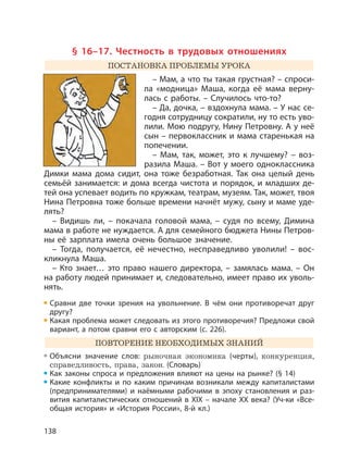 138
§ 16–17. Честность в трудовых отношениях
ПОСТАНОВКА ПРОБЛЕМЫ УРОКА
– Мам, а что ты такая грустная? – спроси-
ла «модница» Маша, когда её мама верну-
лась с работы. – Случилось что-то?
– Да, дочка, – вздохнула мама. – У нас се-
годня сотрудницу сократили, ну то есть уво-
лили. Мою подругу, Нину Петровну. А у неё
сын – первоклассник и мама старенькая на
попечении.
– Мам, так, может, это к лучшему? – воз-
разила Маша. – Вот у моего одноклассника
Димки мама дома сидит, она тоже безработная. Так она целый день
семьёй занимается: и дома всегда чистота и порядок, и младших де-
тей она успевает водить по кружкам, театрам, музеям. Так, может, твоя
Нина Петровна тоже больше времени начнёт мужу, сыну и маме уде-
лять?
– Видишь ли, – покачала головой мама, – судя по всему, Димина
мама в работе не нуждается. А для семейного бюджета Нины Петров-
ны её зарплата имела очень большое значение.
– Тогда, получается, её нечестно, несправедливо уволили! – вос-
кликнула Маша.
– Кто знает… это право нашего директора, – замялась мама. – Он
на работу людей принимает и, следовательно, имеет право их уволь-
нять.
Сравни две точки зрения на увольнение. В чём они противоречат друг
другу?
Какая проблема может следовать из этого противоречия? Предложи свой
вариант, а потом сравни его с авторским (с. 226).
ПОВТОРЕНИЕ НЕОБХОДИМЫХ ЗНАНИЙ
Объясни значение слов: рыночная экономика (черты), конкуренция,
справедливость, права, закон. (Cловарь)
Как законы спроса и предложения влияют на цены на рынке? (§ 14)
Какие конфликты и по каким причинам возникали между капиталистами
(предпринимателями) и наёмными рабочими в эпоху становления и раз-
вития капиталистических отношений в XIX – начале XX века? (Уч-ки «Все-
общая история» и «История России», 8-й кл.)
 