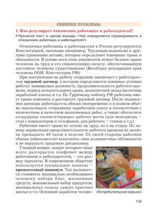 139
РЕШЕНИЕ ПРОБЛЕМЫ
1. Кто регулирует отношения работника и работодателя?
Прочитай текст и сделай выводы: «Чем определяется справедливость в
отношениях работника и работодателя?»
Отношения работника и работодателя в России регулируются
Конституцией, законами (например, Трудовым кодексом) и дру-
гими правовыми актами, которые определяют взаимные права и
обязанности. В основе всех этих документов лежит базовое право
человека на труд и его справедливую оплату, обеспечивающую
достойное человека существование (Всеобщая декларация прав
человека ООН, Конституция РФ).
При поступлении на работу сотрудник заключает с работодате-
лем трудовой договор, в котором определяются основные условия
работы: занимаемая должность, продолжительность рабочего вре-
мени, период испытательного срока, должностной оклад (величина
заработной платы) и т.д. По Трудовому кодексу РФ работник име-
ет право изменять и расторгать трудовой договор. После подписа-
ния договора работодатель обязан своевременно и в полном объё-
ме выплачивать сотруднику заработную плату в соответствии с
количеством и качеством выполненных работ, а также обеспечить
сотруднику соответствующее рабочее место (для менеджера –
стол с компьютером и телефоном, для рабочего – станок и т.д.).
Работник имеет право не только на труд, но и на отдых. По за-
кону нормальная продолжительность рабочего времени не долж-
на превышать 40 часов в неделю. Со своей стороны работник
обязан добросовестно выполнять свои должностные обязанности
и не нарушать трудовую дисциплину.
Главный вопрос, вокруг которого чаще
всего разгорается конфликт между
работником и работодателем, – это раз-
мер зарплаты. В современном обществе
используется специальное понятие –
прожиточный минимум. Так называет-
ся стоимость минимально необходимого
человеку набора благ, жизненных
средств: минимальный набор продуктов,
минимальная оплата самого простого
жилья и т.п. Основной заработок челове- «Потребительская корзина»
 