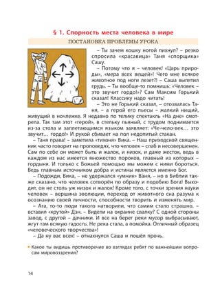 14
§ 1. Спорность места человека в мире
ПОСТАНОВКА ПРОБЛЕМЫ УРОКА
– Ты зачем кошку ногой пихнул? – резко
спросила «красавица» Таня «спорщика»
Сашу.
– Потому что я – человек! «Царь приро-
ды», «мера всех вещей»! Чего мне всякое
животное под ноги лезет?! – Саша выпятил
грудь. – Ты вообще-то помнишь: «Человек –
это звучит гордо!»? Сам Максим Горький
сказал! Классику надо читать!
– Это не Горький сказал, – отозвалась Та-
ня, – а герой его пьесы – жалкий нищий,
живущий в ночлежке. Я недавно по телику спектакль «На дне» смот-
рела. Так там этот «герой», в стельку пьяный, с трудом поднимается
из-за стола и заплетающимся языком заявляет: «Че-чело-век… это
звучит… гордо!» И рукой сбивает на пол недопитый стакан.
– Таня права! – заметила «тихоня» Вика. – Наш приходской священ-
ник часто говорит на проповедях, что человек – слаб и несовершенен.
Сам по себе он может быть и жалок, и низок, и даже жесток, ведь в
каждом из нас имеется множество пороков, главный из которых –
гордыня. И только с Божьей помощью мы можем с ними бороться.
Ведь главным источником добра и истины является именно Бог.
– Подожди, Вика, – не удержался «умник» Ваня, – но в Библии так-
же сказано, что человек сотворён по образу и подобию Бога! Выхо-
дит, он не столь уж низок и жалок! Кроме того, с точки зрения науки
человек – вершина эволюции, переход от животного сна разума к
осознанию своей личности, способности творить и изменять мир.
– Ага, то-то люди такого натворили, что самим стало страшно, –
вставил «крутой» Дэн. – Видели на окраине свалку? С одной стороны
завод, с другой – дачники. И все на берег реки мусор выбрасывают,
жгут там всякую гадость. Не река стала, а помойка. Отличный образец
«человеческого творчества»!
– Да ну вас всех! – отмахнулся Саша и пошёл прочь.
Какое ты видишь противоречие во взглядах ребят по важнейшим вопро-
сам мировоззрения?
 