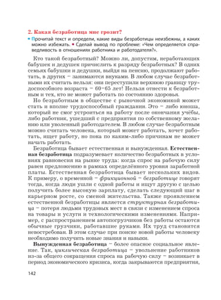 142
2. Какая безработица мне грозит?
Прочитай текст и определи, какие виды безработицы неизбежны, а каких
можно избежать. Сделай вывод по проблеме: «Чем определяется спра-
ведливость в отношениях работника и работодателя?».
Кто такой безработный? Можно ли, допустим, неработающих
бабушек и дедушек причислить к разряду безработных? В одних
семьях бабушки и дедушки, выйдя на пенсию, продолжают рабо-
тать, в других – занимаются внуками. В любом случае безработ-
ными их считать нельзя: они переступили верхнюю границу тру-
доспособного возраста – 60–65 лет! Нельзя отнести к безработ-
ным и тех, кто не может работать по состоянию здоровья.
Но безработным в обществе с рыночной экономикой может
стать и вполне трудоспособный гражданин. Это – либо юноша,
который не смог устроиться на работу после окончания учёбы,
либо работник, ушедший с предприятия по собственному жела-
нию или уволенный работодателем. В любом случае безработным
можно считать человека, который может работать, хочет рабо-
тать, ищет работу, но пока по каким-либо причинам не может
начать работать.
Безработица бывает естественная и вынужденная. Естествен-
ная безработица подразумевает количество безработных в усло-
виях равновесия на рынке труда: когда спрос на рабочую силу
равен предложению в рамках определённого уровня заработной
платы. Естественная безработица бывает нескольких видов.
К примеру, о временной – фрикционной – безработице говорят
тогда, когда люди ушли с одной работы и ищут другую с целью
получить более высокую зарплату, сделать следующий шаг в
карьерном росте, со сменой жительства. Также проявлением
естественной безработицы является структурная безработи-
ца – потеря людьми трудовых мест в связи с изменением спроса
на товары и услуги и технологическими изменениями. Напри-
мер, с распространением автопогрузчиков без работы остаются
обычные грузчики, работавшие руками. Их труд становится
невостребован. В этом случае при поиске новой работы человеку
необходимо получить новые знания и навыки.
Вынужденная безработица – более опасное социальное явле-
ние. Так, циклическая безработица – увольнение работников
из-за общего сокращения спроса на рабочую силу – возникает в
период экономического кризиса, когда закрываются предприятия,
 