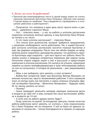 144
3. Легко ли стать безработным?
Прочитай два нижеприведённых текста и сделай вывод, можно ли считать
законным увольнение бухгалтера Нины Петровны. Обоснуй своё мнение.
Сделай вывод по проблеме: «Чем определяется справедливость в отно-
шениях работника и работодателя?».
– Получается, что человека в один день могут просто взять и уво-
лить? – удивлённо спросила Маша.
– Нет, – ответила мама, – у нас на работе в штатном расписании
сократили несколько штатных единиц, и наш бухгалтер Нина Петров-
на попала в их число.
– А что такое штатное расписание? – спросила Маша.
– Это список всех должностей, которые требуются предприятию,
с указанием необходимого числа работников. Так, в нашей бухгалте-
рии согласно штатному расписанию значится главный бухгалтер и
ещё три рядовых сотрудника. После того как объём продаж на пред-
приятии резко сократился, руководство решило, что должность одно-
го бухгалтера надо сократить – для него просто нет работы. Нина Пе-
тровна узнала о грядущих неприятных переменах две недели назад.
Начальник отдела кадров зашёл к ней и рассказал о предстоящем
изменении в штатном расписании. Он пытался её утешить, предложил
перейти на менее квалифицированную и хуже оплачиваемую работу,
но она не согласилась. А сегодня её увольнение – уже свершившийся
факт.
– Мам, а как выбирали, кого уволить, а кого оставить?
– Выбор был непростой. Один наш бухгалтер, Виктор Иванович, по
мнению начальства, просто незаменимый работник. У него огромный
опыт, он всегда знает, как поступить в самых сложных ситуациях. Дру-
гой оставшийся бухгалтер – Валентина Валерьевна – будущая мама.
Её по закону уволить не могут.
– Почему?
– Закон запрещает увольнять матерей, имеющих маленьких деток
в возрасте до трёх лет, и мам, которые без папы воспитывают ребён-
ка в возрасте до 14 лет.
– А если они на работе дурака валять будут?
– Тогда, конечно, их уволят. За опоздания, прогулы, плохое качество
работы работника могут уволить, не считаясь с этим ограничением.
Но к Нине Петровне это не относится. У неё не было ни единого за-
мечания от начальства – только благодарности и премии за хорошую
работу.
 