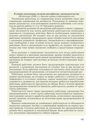 145
Условия увольнения согласно российскому законодательству
(Источник (2008 г.): данные сайта trudovoepravo.ru)
Увольнение работника по сокращению штата возможно лишь при
ликвидации занимаемой им должности. Увольнение по данному осно-
ванию допускается, если невозможно перевести работника с его согла-
сия на другую работу (ч. 2 ст. 81 Трудового кодекса).
При принятии решения об увольнении работников в связи с сокраще-
нием численности или штата работников работодателю необходимо
произвести следующие действия. Внести необходимые изменения в
штатное расписание. Не позднее чем за два месяца до увольнения
работника письменно предупредить орган службы занятости населения
с указанием должности, профессии, специальности и квалификацион-
ных требований к ним, условий оплаты труда каждого конкретного
работника. Если в организации есть профсоюз, не позднее чем за два
месяца ему тоже нужно письменно сообщить о предстоящем сокраще-
нии.
Если решение о сокращении численности или штата работников
может привести к массовым увольнениям, органы службы занятости и
выборный профсоюзный орган данной организации должны быть преду-
преждены не позднее трёх месяцев до начала соответствующих меро-
приятий.
Каждый работник должен быть предупреждён персонально под
расписку о возможном увольнении не позднее чем за два месяца до
увольнения. Если работник отказывается поставить свою подпись под
предупреждением об увольнении, составляется соответствующий акт.
Работнику должны быть предложены все вакантные должности в
данной организации, на которых он может работать с учётом его ква-
лификации и состояния здоровья, однако вакантные вышестоящие
должности и должности, для занятия которых требуется переобучение
работника, работодатель предлагать не обязан. Если в течение времени
предупреждения появляется вакансия, работодатель должен её пред-
лагать работнику.
Работодатель имеет право предложить работнику увольнение без
предупреждения, в этом случае работнику выплачивается компенса-
ция в размере среднего заработка работника, исчисленного пропорцио-
нально времени, оставшемуся до истечения срока предупреждения об
увольнении.
Выплата компенсации не освобождает работодателя от обязанности
выплатить выходное пособие и сохраняемый заработок на период тру-
доустройства. Согласие работника на увольнение без предупреждения
должно быть выражено в письменной форме. Если работник не согла-
сен, увольнение производится в общем порядке.
 