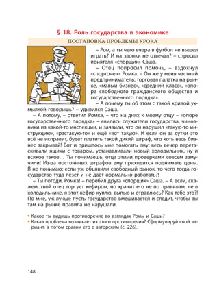148
§ 18. Роль государства в экономике
ПОСТАНОВКА ПРОБЛЕМЫ УРОКА
– Ром, а ты чего вчера в футбол не вышел
играть? И на звонки не отвечал? – спросил
приятеля «спорщик» Саша.
– Отец попросил помочь, – вздохнул
«спортсмен» Ромка. – Он же у меня частный
предприниматель: торговая палатка на рын-
ке, «малый бизнес», «средний класс», «опо-
ра свободного гражданского общества и
государственного порядка».
– А почему ты об этом с такой кривой ух-
мылкой говоришь? – удивился Саша.
– А потому, – ответил Ромка, – что на днях к моему отцу – «опоре
государственного порядка» – явились служители государства, чинов-
ники из какой-то инспекции, и заявили, что он нарушил «такую-то ин-
струкцию», «растакую-то» и ещё «вот такую». И если он за сутки это
всё не исправит, будет платить такой дикий штраф, что хоть весь биз-
нес закрывай! Вот и пришлось мне помогать ему: весь вечер перета-
скивали ящики с товаром, устанавливали новый холодильник, ну и
всякое такое… Ты понимаешь, отца этими проверками совсем заму-
чили! Из-за постоянных штрафов ему приходится поднимать цены.
Я не понимаю: если уж объявили свободный рынок, то чего тогда го-
сударство туда лезет и не даёт нормально работать?!
– Ты погоди, Ромка! – перебил друга «спорщик» Саша. – А если, ска-
жем, твой отец торгует кефиром, но хранит его не по правилам, не в
холодильнике, я этот кефир куплю, выпью и отравлюсь? Как тебе это?!
По мне, уж лучше пусть государство вмешивается и следит, чтобы вы
там на рынке правила не нарушали.
Какое ты видишь противоречие во взглядах Ромы и Саши?
Какая проблема возникает из этого противоречия? Сформулируй свой ва-
риант, а потом сравни его с авторским (с. 226).
 