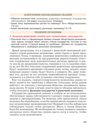 149
ПОВТОРЕНИЕ НЕОБХОДИМЫХ ЗНАНИЙ
Объясни значение слов: экономика, рыночная экономика, государство,
собственность (её виды), конкуренция. (Cловарь)
Какие типы экономических систем ты помнишь? (Уч-к «Обществознание»,
7-й кл.)
Какие механизмы регулируют рыночную экономику? (§ 14)
РЕШЕНИЕ ПРОБЛЕМЫ
1. Задачки рыночной стихии для «капитанов» государства
Прочитай текст и сформулируй своими словами общественно-экономиче-
ские задачи, которые может решить только государство. Составь из них
краткий список. Сделай вывод по проблеме: «Должно ли государство
вмешиваться в свободную рыночную экономику?».
Давай представим, что в странах с рыночной экономикой дей-
ствуют только рыночные механизмы: закон спроса и закон пред-
ложения. Тогда, к примеру, хозяевам химических комбинатов не
выгодно устанавливать на предприятиях дорогостоящие очист-
ные сооружения: ведь дополнительные расходы приведут к рос-
ту цен на их продукцию (пакеты, игрушки и т.п.) и падению спро-
са на неё. Но без очистных сооружений химические предприятия
будут загрязнять вредными отходами реки, почву, воздух; люди,
живущие рядом с ними, будут болеть и умирать. Но, даже пони-
мая это, далеко не все хозяева химкомбинатов проявят созна-
тельность и в убыток себе установят очистные сооружения.
Как ты видишь, саморегулирующиеся механизмы рынка не
могут решить все проблемы в обществе. Ситуации, когда рынок
работает, не считаясь с интересами общества, называются прова-
лами рынка. В таких случаях власти просто обязаны вмешаться,
чтобы исполнить функции государства в рыночной экономике.
Государство принимает законы и следит за их исполнением,
обеспечивает права собственности и решает споры между граж-
данами и предприятиями. Ты можешь себе представить, какая
началась бы неразбериха, если бы законы могли издавать отдель-
ные независимые предприниматели! Каждый стал бы добиваться
соблюдения только своих интересов. Жить в таком обществе
было бы невозможно. Но необходимо не только издавать законы в
интересах всего общества, нужно иметь силу и власть, чтобы
следить за их исполнением.
 