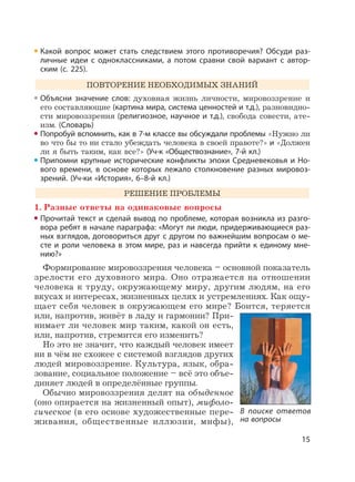 15
Какой вопрос может стать следствием этого противоречия? Обсуди раз-
личные идеи с одноклассниками, а потом сравни свой вариант с автор-
ским (с. 225).
ПОВТОРЕНИЕ НЕОБХОДИМЫХ ЗНАНИЙ
Объясни значение слов: духовная жизнь личности, мировоззрение и
его составляющие (картина мира, система ценностей и т.д.), разновидно-
сти мировоззрения (религиозное, научное и т.д.), свобода совести, ате-
изм. (Словарь)
Попробуй вспомнить, как в 7-м классе вы обсуждали проблемы «Нужно ли
во что бы то ни стало убеждать человека в своей правоте?» и «Должен
ли я быть таким, как все?» (Уч-к «Обществознание», 7-й кл.)
Припомни крупные исторические конфликты эпохи Средневековья и Но-
вого времени, в основе которых лежало столкновение разных мировоз-
зрений. (Уч-ки «История», 6–8-й кл.)
РЕШЕНИЕ ПРОБЛЕМЫ
1. Разные ответы на одинаковые вопросы
Прочитай текст и сделай вывод по проблеме, которая возникла из разго-
вора ребят в начале параграфа: «Могут ли люди, придерживающиеся раз-
ных взглядов, договориться друг с другом по важнейшим вопросам о ме-
сте и роли человека в этом мире, раз и навсегда прийти к единому мне-
нию?»
Формирование мировоззрения человека – основной показатель
зрелости его духовного мира. Оно отражается на отношении
человека к труду, окружающему миру, другим людям, на его
вкусах и интересах, жизненных целях и устремлениях. Как ощу-
щает себя человек в окружающем его мире? Боится, теряется
или, напротив, живёт в ладу и гармонии? При-
нимает ли человек мир таким, какой он есть,
или, напротив, стремится его изменить?
Но это не значит, что каждый человек имеет
ни в чём не схожее с системой взглядов других
людей мировоззрение. Культура, язык, обра-
зование, социальное положение – всё это объе-
диняет людей в определённые группы.
Обычно мировоззрения делят на обыденное
(оно опирается на жизненный опыт), мифоло-
гическое (в его основе художественные пере-
живания, общественные иллюзии, мифы),
В поиске ответов
на вопросы
 