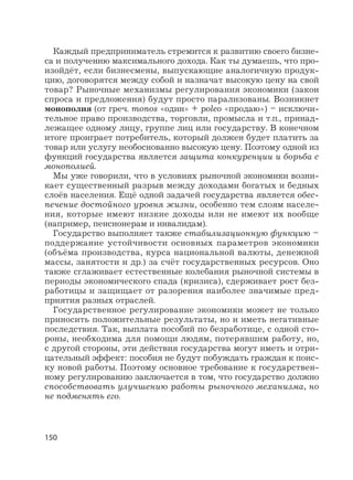 150
Каждый предприниматель стремится к развитию своего бизне-
са и получению максимального дохода. Как ты думаешь, что про-
изойдёт, если бизнесмены, выпускающие аналогичную продук-
цию, договорятся между собой и назначат высокую цену на свой
товар? Рыночные механизмы регулирования экономики (закон
спроса и предложения) будут просто парализованы. Возникнет
монополия (от греч. monos «один» + poleo «продаю») – исключи-
тельное право производства, торговли, промысла и т.п., принад-
лежащее одному лицу, группе лиц или государству. В конечном
итоге проиграет потребитель, который должен будет платить за
товар или услугу необоснованно высокую цену. Поэтому одной из
функций государства является защита конкуренции и борьба с
монополией.
Мы уже говорили, что в условиях рыночной экономики возни-
кает существенный разрыв между доходами богатых и бедных
слоёв населения. Ещё одной задачей государства является обес-
печение достойного уровня жизни, особенно тем слоям населе-
ния, которые имеют низкие доходы или не имеют их вообще
(например, пенсионерам и инвалидам).
Государство выполняет также стабилизационную функцию –
поддержание устойчивости основных параметров экономики
(объёма производства, курса национальной валюты, денежной
массы, занятости и др.) за счёт государственных ресурсов. Оно
также сглаживает естественные колебания рыночной системы в
периоды экономического спада (кризиса), сдерживает рост без-
работицы и защищает от разорения наиболее значимые пред-
приятия разных отраслей.
Государственное регулирование экономики может не только
приносить положительные результаты, но и иметь негативные
последствия. Так, выплата пособий по безработице, с одной сто-
роны, необходима для помощи людям, потерявшим работу, но,
с другой стороны, эти действия государства могут иметь и отри-
цательный эффект: пособия не будут побуждать граждан к поис-
ку новой работы. Поэтому основное требование к государствен-
ному регулированию заключается в том, что государство должно
способствовать улучшению работы рыночного механизма, но
не подменять его.
 