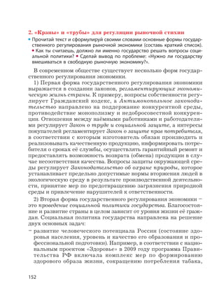 152
2. «Краны» и «трубы» для регуляции рыночной стихии
Прочитай текст и сформулируй своими словами основные формы государ-
ственного регулирования рыночной экономики (составь краткий список).
Как ты считаешь, должно ли именно государство решать вопросы соци-
альной политики? Сделай вывод по проблеме: «Нужно ли государству
вмешиваться в свободную рыночную экономику?».
В современном обществе существует несколько форм государ-
ственного регулирования экономики.
1) Первая форма государственного регулирования экономики
выражается в создании законов, регламентирующих экономи-
ческую жизнь страны. К примеру, вопросы собственности регу-
лирует Гражданский кодекс, а Антимонопольное законода-
тельство направлено на поддержание конкурентной среды,
противодействие монополизму и недобросовестной конкурен-
ции. Отношения между наёмными работниками и работодателя-
ми регулирует Закон о труде и социальной защите, а интересы
покупателей регламентирует Закон о защите прав потребителя,
в соответствии с которым изготовитель обязан производить и
реализовывать качественную продукцию, информировать потре-
бителя о сроках её службы, осуществлять гарантийный ремонт и
предоставлять возможность возврата (обмена) продукции в слу-
чае несоответствия качества. Вопросы защиты окружающей сре-
ды регулирует Законодательство об охране природы, которое
устанавливает предельно допустимые нормы вторжения людей в
экологическую среду в результате производственной деятельно-
сти, принятие мер по предотвращению загрязнения природной
среды и привлечение нарушителей к ответственности.
2) Вторая форма государственного регулирования экономики –
это проведение социальной политики государства. Благосостоя-
ние и развитие страны в целом зависит от уровня жизни её граж-
дан. Социальная политика государства направлена на решение
двух основных задач:
– развитие человеческого потенциала России (состояние здо-
ровья населения, уровень и качество его образования и про-
фессиональной подготовки). Например, в соответствии с нацио-
нальным проектом «Здоровье» в 2009 году программа Прави-
тельства РФ включала комплекс мер по формированию
здорового образа жизни, сокращению потребления табака,
 