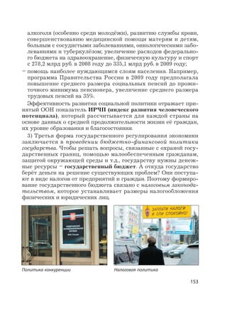 153
алкоголя (особенно среди молодёжи), развитию службы крови,
совершенствованию медицинской помощи матерям и детям,
больным с сосудистыми заболеваниями, онкологическими забо-
леваниями и туберкулёзом; увеличение расходов федерально-
го бюджета на здравоохранение, физическую культуру и спорт
с 278,2 млрд руб. в 2008 году до 335,1 млрд руб. в 2009 году;
– помощь наиболее нуждающимся слоям населения. Например,
программа Правительства России в 2009 году предполагала
повышение среднего размера социальных пенсий до прожи-
точного минимума пенсионера, увеличение среднего размера
трудовых пенсий на 35%.
Эффективность развития социальной политики отражает при-
нятый ООН показатель ИРЧП (индекс развития человеческого
потенциала), который рассчитывается для каждой страны на
основе данных о средней продолжительности жизни её граждан,
их уровне образования и благосостояния.
3) Третья форма государственного регулирования экономики
заключается в проведении бюджетно-финансовой политики
государства. Чтобы решать вопросы, связанные с охраной госу-
дарственных границ, помощью малообеспеченным гражданам,
защитой окружающей среды и т.д., государству нужны денеж-
ные ресурсы – государственный бюджет. А откуда государство
берёт деньги на решение существующих проблем? Они поступа-
ют в виде налогов от предприятий и граждан. Поэтому формиро-
вание государственного бюджета связано с налоговым законода-
тельством, которое устанавливает размеры налогообложения
физических и юридических лиц.
Политика конкуренции Налоговая политика
 