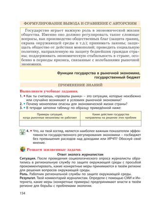 154
ФОРМУЛИРОВАНИЕ ВЫВОДА И СРАВНЕНИЕ С АВТОРСКИМ
Государство играет важную роль в экономической жизни
общества. Именно оно должно регулировать такие сложные
вопросы, как производство общественных благ (защита границ,
охрана окружающей среды и т.д.); принимать законы; защи-
щать общество от действия монополий; проводить социальную
политику, направленную на защиту беднейших граждан стра-
ны; поддерживать экономическую стабильность в стране, осо-
бенно в периоды кризиса, связанные с колебаниями рыночной
экономики.
Функции государства в рыночной экономике,
государственный бюджет
ПРИМЕНЕНИЕ ЗНАНИЙ
Выполняем учебные задания.
1. Как ты считаешь, «провалы рынка» – это ситуации, которые неизбежно
или случайно возникают в условиях рыночной экономики?
2. Почему монополии опасны для экономической жизни страны?
3. В тетради заполни таблицу по образцу приведённой ниже:
Примеры ситуаций,
когда рыночные механизмы не работают
Какие действия государства
направлены на решение этих проблем
4. Что, на твой взгляд, является наиболее важным показателем эффек-
тивности государственного регулирования экономики – госбюджет
без превышения расходов над доходами или ИРЧП? Обоснуй своё
мнение.
Решаем жизненные задачи.
Ответ эколога журналистам
Ситуация. После проведения социологического опроса журналисты обра-
тились в региональную службу по защите окружающей среды с просьбой
прокомментировать, какие конкретные меры принимаются в твоём регионе
для решения вопросов окружающей среды.
Роль. Работник региональной службы по защите окружающей среды.
Результат. Твой комментарий журналистам. Определи с помощью СМИ и Ин-
тернета, какие меры (конкретные примеры) предпринимают власти в твоём
регионе для борьбы с проблемами экологии.
 