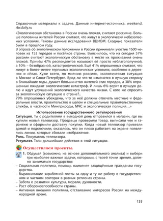 155
Справочные материалы к задаче. Данные интернет-источника: weekend.
rbcdaily.ru
«Экологическая обстановка в России очень плохая, считают россияне. Боль-
ше половины жителей России считают, что живут в экологически небезопас-
ных условиях. Таковы данные исследования ВЦИОМ. Сходные показатели
были в прошлом году.
В опросе об экологическом положении в России принимали участие 1600 че-
ловек из 153 городов и посёлков страны. Выяснилось, что на сегодня 57%
россиян считают экологическую обстановку в месте их проживания очень
плохой. Причём 47% респондентов называют её просто неблагополучной,
а 10% – безобразной, катастрофической. Ещё 41% опрошенных считают, что
живут в более-менее терпимых экологических условиях, особенно в дерев-
нях и сёлах. Хуже всего, по мнению россиян, экологическая ситуация
в Москве и Санкт-Петербурге. Вряд ли что-то изменится в лучшую сторону
в ближайшие годы, думает большинство жителей этих городов, а 38% опро-
шенных ожидают экологических катастроф. И лишь 6% верят в лучшую до-
лю и ждут улучшений экологического качества жизни. С кого же спросить
за экологическую ситуацию в стране?..
79% опрошенных убеждены, что за неё должны отвечать местные и феде-
ральные власти, правительство в целом и специальные правительственные
службы, в частности Минприроды, МЧС и экологическая полиция…»
Использование государственного регулирования
Ситуация. Ты с родителями в выходной день отправился в магазин, где вы
купили новый телевизор. Продавцы проверили товар, выписали чек и га-
рантию и оформили доставку покупки. Когда новый телевизор привезли
домой и подключили, оказалось, что он плохо работает: на экране появля-
лись линии, которые сбивали изображение.
Роль. Покупатель телевизора.
Результат. Твои дальнейшие действия в этой ситуации.
Осуществляем проекты.
1. Обдумай (возможно, на основе дополнительного анализа) и выбери
три наиболее важные задачи, которыми, с твоей точки зрения, долж-
но заниматься государство:
– Социальная политика, помощь наименее защищённым гражданам госу-
дарства.
– Выравнивание заработной платы за одну и ту же работу в государствен-
ном и частном секторах в разных регионах страны.
– Забота о развитии культуры, морали, духовности.
– Рост обороноспособности страны.
– Активная внешняя политика, отстаивание интересов России на между-
народной арене.
 