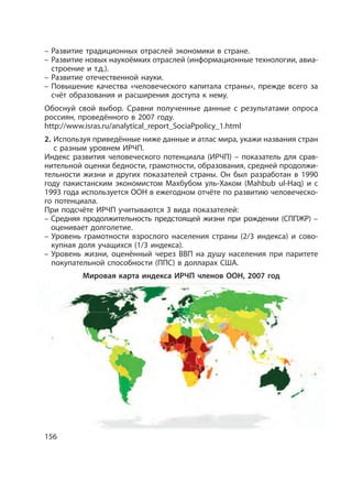 156
– Развитие традиционных отраслей экономики в стране.
– Развитие новых наукоёмких отраслей (информационные технологии, авиа-
строение и т.д.).
– Развитие отечественной науки.
– Повышение качества «человеческого капитала страны», прежде всего за
счёт образования и расширения доступа к нему.
Обоснуй свой выбор. Сравни полученные данные с результатами опроса
россиян, проведённого в 2007 году.
http://www.isras.ru/analytical_report_SociaPpolicy_1.html
2. Используя приведённые ниже данные и атлас мира, укажи названия стран
с разным уровнем ИРЧП.
Индекс развития человеческого потенциала (ИРЧП) – показатель для срав-
нительной оценки бедности, грамотности, образования, средней продолжи-
тельности жизни и других показателей страны. Он был разработан в 1990
году пакистанским экономистом Махбубом уль-Хаком (Mahbub ul-Haq) и с
1993 года используется ООН в ежегодном отчёте по развитию человеческо-
го потенциала.
При подсчёте ИРЧП учитываются 3 вида показателей:
– Средняя продолжительность предстоящей жизни при рождении (СППЖР) –
оценивает долголетие.
– Уровень грамотности взрослого населения страны (2/3 индекса) и сово-
купная доля учащихся (1/3 индекса).
– Уровень жизни, оценённый через ВВП на душу населения при паритете
покупательной способности (ППС) в долларах США.
Мировая карта индекса ИРЧП членов ООН, 2007 год
 