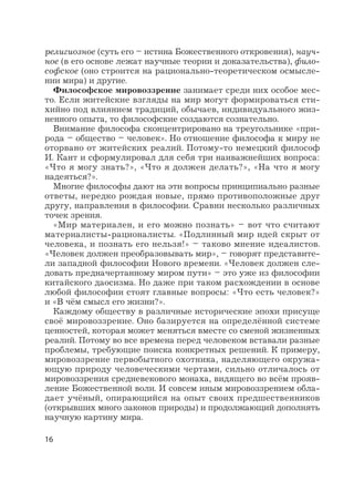 16
религиозное (суть его – истина Божественного откровения), науч-
ное (в его основе лежат научные теории и доказательства), фило-
софское (оно строится на рационально-теоретическом осмысле-
нии мира) и другие.
Философское мировоззрение занимает среди них особое мес-
то. Если житейские взгляды на мир могут формироваться сти-
хийно под влиянием традиций, обычаев, индивидуального жиз-
ненного опыта, то философские создаются сознательно.
Внимание философа сконцентрировано на треугольнике «при-
рода – общество – человек». Но отношение философа к миру не
оторвано от житейских реалий. Потому-то немецкий философ
И. Кант и сформулировал для себя три наиважнейших вопроса:
«Что я могу знать?», «Что я должен делать?», «На что я могу
надеяться?».
Многие философы дают на эти вопросы принципиально разные
ответы, нередко рождая новые, прямо противоположные друг
другу, направления в философии. Сравни несколько различных
точек зрения.
«Мир материален, и его можно познать» – вот что считают
материалисты-рационалисты. «Подлинный мир идей скрыт от
человека, и познать его нельзя!» – таково мнение идеалистов.
«Человек должен преобразовывать мир», – говорят представите-
ли западной философии Нового времени. «Человек должен сле-
довать предначертанному миром пути» – это уже из философии
китайского даосизма. Но даже при таком расхождении в основе
любой философии стоят главные вопросы: «Что есть человек?»
и «В чём смысл его жизни?».
Каждому обществу в различные исторические эпохи присуще
своё мировоззрение. Оно базируется на определённой системе
ценностей, которая может меняться вместе со сменой жизненных
реалий. Потому во все времена перед человеком вставали разные
проблемы, требующие поиска конкретных решений. К примеру,
мировоззрение первобытного охотника, наделяющего окружа-
ющую природу человеческими чертами, сильно отличалось от
мировоззрения средневекового монаха, видящего во всём прояв-
ление Божественной воли. И совсем иным мировоззрением обла-
дает учёный, опирающийся на опыт своих предшественников
(открывших много законов природы) и продолжающий дополнять
научную картину мира.
 