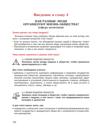 160
Введение в главу 4
КАК РАЗНЫЕ ЛЮДИ
ОРГАНИЗУЮТ ЖИЗНЬ ОБЩЕСТВА?
(сфера политики)
Зачем изучать эту главу (модуль)?
Вспомни главную тему учебника. Каким образом она, на твой взгляд, свя-
зана с основным вопросом этой главы?
Если ты хочешь понять, что объединяет разных людей в обществе, попро-
буй разобраться в том, как мы, разные люди, организуем жизнь общества.
Просмотри в оглавлении названия параграфов 4-й главы и попробуй пред-
положить, о чём в них может говориться.
Чему можно научиться в рамках этой темы?
1-я ЛИНИЯ РАЗВИТИЯ ЛИЧНОСТИ
Понимать связи между людьми в обществе, чтобы правильно
ориентироваться в нём.
Для этого необходимо учиться:
добывать и критически оценивать информацию о правовом государстве,
гражданском обществе, демократии, партийных системах, правоохрани-
тельной системе, механизмах защиты прав человека, гражданской, адми-
нистративной и уголовной ответственности (выделять главное, обобщать,
группировать, сравнивать), а также представлять её в виде устного и
письменного текста, схемы, таблицы и т.д.
2-я ЛИНИЯ РАЗВИТИЯ ЛИЧНОСТИ
Занимать свою позицию в обществе, чтобы строить взаимоотно-
шения с людьми, в том числе с теми, кто придерживается иных
взглядов и ценностей.
А для этого важно знать, как:
определять и объяснять своё отношение к проблемам формирования пра-
вового государства и гражданского общества, к возможности осуществле-
ния демократии;
 