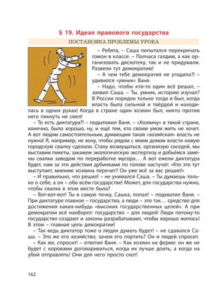 162
§ 19. Идеал правового государства
ПОСТАНОВКА ПРОБЛЕМЫ УРОКА
– Ребята, – Саша попытался перекричать
гомон в классе. – Полчаса галдим, а как ор-
ганизовать дискотеку, так и не придумали.
Развели тут демократию!
– А чем тебе демократия не угодила?! –
удивился «умник» Ваня.
– Надо, чтобы кто-то один всё решал, –
заявил Саша. – Ты, умник, историю изучал?
В России порядок только тогда и был, когда
власть была сильной и твёрдой и находи-
лась в одних руках! Когда в стране один хозяин был, никто против
него пикнуть не смел!
– То есть диктатура?! – подытожил Ваня. – «Хозяину» в такой стране,
конечно, было хорошо, ну, и ещё тем, кто своим умом жить не хочет.
А вот людям самостоятельным, думающим такая «хозяйская» власть не
нужна! Я, например, не хочу, чтобы рядом с моим домом власти новую
городскую свалку сделали. Стану возмущаться, организую соседей, мы
выставим пикеты, закажем экологическую экспертизу и добьёмся заме-
ны свалки заводом по переработке мусора… А вот ежели диктатура
будет, нам за эти действия дубинками по голове настучат: «Кто это тут
выступает, мнению хозяина перечит? Он уже всё за вас решил!»
– И правильно, что решил! – не унимался Саша. – Ты думаешь толь-
ко о себе, а он – обо всём государстве! Может, для государства нужно,
чтобы свалка в этом месте была?
– Вот-вот-вот! Ты в самую точку, Сашка, попал! – подхватил Ваня. –
При диктатуре главное – государство, а люди – это так… средство для
достижения каких-нибудь «высоких государственных целей». А при
демократии всё наоборот: государство – для людей! Люди потому-то
государство создают и законы разрабатывают, чтобы хорошо жилось!
В этом – главная цель демократии!
– Так ведь диктатор тоже о людях думать будет! – не сдавался Са-
ша. – Это же его хозяйство, зачем его портить? Он и людей спросит.
– Как же, спросит! – ответил Ваня. – Как хозяин на ферме: он же не
будет с коровами договариваться, когда их лучше доить, а когда на
убой отправлять! Они для него просто скот!
 
