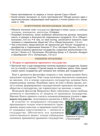 163
Какое противоречие ты видишь в точках зрения Саши и Вани?
Какой вопрос возникает из этого противоречия? Обсуди разные идеи с
одноклассниками, сформулируй свой вариант, а потом сравни его с автор-
ским (с. 226).
ПОВТОРЕНИЕ НЕОБХОДИМЫХ ЗНАНИЙ
Объясни значение слов: государство (функции и типы), права и свободы
человека, демократия, диктатура. (Словарь)
Попробуй вспомнить, какие взаимные обязательства должны связывать
власть и граждан в большинстве современных государств. (Уч-к «Общест-
вознание», 6-й кл.) В чём, на твой взгляд, заключается важность прав
человека в современном обществе? (Уч-к «Обществознание», 7-й кл.)
Чем отличались представления об идеальном для России государстве у
декабристов и сторонников Николая I? (Уч-к «История России», 8-й кл.)
Как были устроены идеальные государства, созданные школьниками в по-
вестях Г. Белых и Л. Пантелеева «Республика Шкид» и Л. Кассиля «Кондуит
и Швамбрания» (Уч-к «Литература», 5-й кл.)?
РЕШЕНИЕ ПРОБЛЕМЫ
1. Теория и принципы правового государства
Прочитай текст и дай определение понятию правового государства. Сравни
его со статьёй в словаре. Сделай вывод по проблеме урока: «Нам, нашей
стране нужно государство для человека или человек для государства?»
Ещё в древности философы спорили о том, каким должно быть
идеальное государство. Уже тогда античные мыслители сходились
во мнении, что в основе идеального государства должны быть
справедливые законы. Подобные идеи, но уже в Новое время, лег-
ли в основу формирования государственно-правовых взглядов на
общество и государство, где торжествует не насилие, а закон.
Немецкий философ Иммануил Кант обосновал идею свободы
личности и значимость её защиты от произвола государства.
Именно Канта принято считать основоположником учения о пра-
вовом государстве, получившего развитие в XIX и XX веках.
В отличие от неправового государства,
признающего только ответственность граж-
данина перед властью, в правовом существу-
ет взаимная ответственность – личности и
государства. Обеспечить эту взаимную
ответственность может только соблюдение
основных принципов правового государства:
Памятник И. Канту
в Калининграде
 