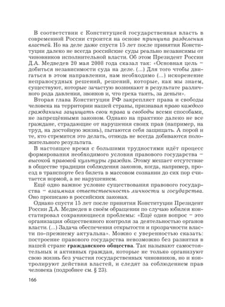 166
В соответствии с Конституцией государственная власть в
современной России строится на основе принципа разделения
властей. Но на деле даже спустя 15 лет после принятия Консти-
туции далеко не всегда российские суды реально независимы от
чиновников исполнительной власти. Об этом Президент России
Д.А. Медведев 20 мая 2008 года сказал так: «Основная цель –
добиться независимости суда на деле. (…) Для того чтобы дви-
гаться в этом направлении, нам необходимо (…) искоренение
неправосудных решений, решений, которые, как мы знаем,
существуют, которые зачастую возникают в результате различ-
ного рода давления, звонков и, что греха таить, за деньги».
Вторая глава Конституции РФ закрепляет права и свободы
человека на территории нашей страны, признавая право каждого
гражданина защищать свои права и свободы всеми способами,
не запрещёнными законом. Однако на практике далеко не все
граждане, страдающие от нарушения своих прав (например, на
труд, на достойную жизнь), пытаются себя защищать. А порой и
те, кто стремится это делать, отнюдь не всегда добиваются поло-
жительного результата.
В настоящее время с большими трудностями идёт процесс
формирования необходимого условия правового государства –
высокой правовой культуры граждан. Этому мешает отсутствие
в обществе традиции соблюдения законов, когда, например, про-
езд в транспорте без билета в массовом сознании до сих пор счи-
тается нормой, а не нарушением.
Ещё одно важное условие существования правового государ-
ства – взаимная ответственность личности и государства.
Оно прописано в российских законах.
Однако спустя 15 лет после принятия Конституции Президент
России Д.А. Медведев в своём обращении по случаю юбилея кон-
статировал сохраняющиеся проблемы: «Ещё один вопрос – это
организация общественного контроля за деятельностью органов
власти. (…) Задача обеспечения открытости и прозрачности влас-
ти по-прежнему актуальна». Можно с уверенностью сказать:
построение правового государства невозможно без развития в
нашей стране гражданского общества. Так называют самостоя-
тельных и активных граждан, которые не только организуют
свою жизнь без участия государственных чиновников, но и кон-
тролируют действия властей, и следят за соблюдением прав
человека (подробнее см. § 23).
 