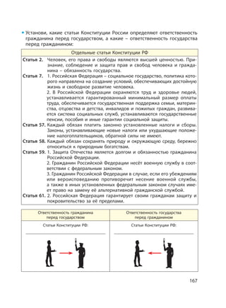 167
Установи, какие статьи Конституции России определяют ответственность
гражданина перед государством, а какие – ответственность государства
перед гражданином:
Отдельные статьи Конституции РФ
Статья 2. Человек, его права и свободы являются высшей ценностью. При-
знание, соблюдение и защита прав и свобод человека и гражда-
нина – обязанность государства.
Статья 7. 1. Российская Федерация – социальное государство, политика кото-
рого направлена на создание условий, обеспечивающих достойную
жизнь и свободное развитие человека.
2. В Российской Федерации охраняются труд и здоровье людей,
устанавливается гарантированный минимальный размер оплаты
труда, обеспечивается государственная поддержка семьи, материн-
ства, отцовства и детства, инвалидов и пожилых граждан, развива-
ется система социальных служб, устанавливаются государственные
пенсии, пособия и иные гарантии социальной защиты.
Статья 57. Каждый обязан платить законно установленные налоги и сборы.
Законы, устанавливающие новые налоги или ухудшающие положе-
ние налогоплательщиков, обратной силы не имеют.
Статья 58. Каждый обязан сохранять природу и окружающую среду, бережно
относиться к природным богатствам.
Статья 59. 1. Защита Отечества является долгом и обязанностью гражданина
Российской Федерации.
2. Гражданин Российской Федерации несёт военную службу в соот-
ветствии с федеральным законом.
3. Гражданин Российской Федерации в случае, если его убеждениям
или вероисповеданию противоречит несение военной службы,
а также в иных установленных федеральным законом случаях име-
ет право на замену её альтернативной гражданской службой.
Статья 61. 2. Российская Федерация гарантирует своим гражданам защиту и
покровительство за её пределами.
Ответственность гражданина
перед государством
Ответственность государства
перед гражданином
Статьи Конституции РФ: Статьи Конституции РФ:
 