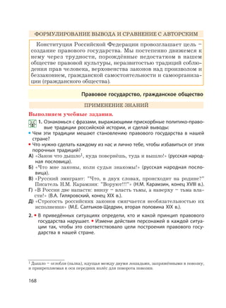 168
ФОРМУЛИРОВАНИЕ ВЫВОДА И СРАВНЕНИЕ С АВТОРСКИМ
Конституция Российской Федерации провозглашает цель –
создание правового государства. Мы постепенно движемся к
нему через трудности, порождённые недостатком в нашем
обществе правовой культуры, неразвитостью традиций соблю-
дения прав человека, верховенства законов над произволом и
беззаконием, гражданской самостоятельности и самоорганиза-
ции (гражданского общества).
Правовое государство, гражданское общество
ПРИМЕНЕНИЕ ЗНАНИЙ
Выполняем учебные задания.
1. Ознакомься с фразами, выражающими прискорбные политико-право-
вые традиции российской истории, и сделай выводы:
Чем эти традиции мешают становлению правового государства в нашей
стране?
Что нужно сделать каждому из нас и лично тебе, чтобы избавиться от этих
порочных традиций?
А) «Закон что дышло1, куда повернёшь, туда и вышло!» (русская народ-
ная пословица).
Б) «Что мне законы, коли судьи знакомы!» (русская народная посло-
вица).
В) «Русский эмигрант: ”Что, в двух словах, происходит на родине?”
Писатель Н.М. Карамзин: ”Воруют!!!”» (Н.М. Карамзин, конец XVIII в.).
Г) «В России две напасти: внизу – власть тьмы, а наверху – тьма вла-
сти!» (В.А. Гиляровский, конец XIX в.).
Д) «Строгость российских законов смягчается необязательностью их
исполнения» (М.Е. Салтыков-Щедрин, вторая половина XIX в.).
2. В приведённых ситуациях определи, кто и какой принцип правового
государства нарушает. Измени действия персонажей в каждой ситуа-
ции так, чтобы это соответствовало цели построения правового госу-
дарства в нашей стране.
1 Дышло – оглобля (палка), идущая между двумя лошадьми, запряжёнными в повозку,
и прикрепляемая к оси передних колёс для поворота повозки.
 