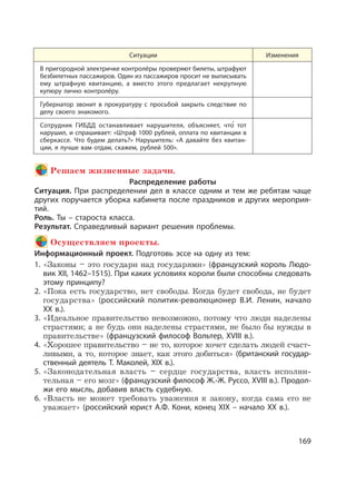 169
Ситуации Изменения
В пригородной электричке контролёры проверяют билеты, штрафуют
безбилетных пассажиров. Один из пассажиров просит не выписывать
ему штрафную квитанцию, а вместо этого предлагает некрупную
купюру лично контролёру.
Губернатор звонит в прокуратуру с просьбой закрыть следствие по
делу своего знакомого.
Сотрудник ГИБДД останавливает нарушителя, объясняет, что
,
тот
нарушил, и спрашивает: «Штраф 1000 рублей, оплата по квитанции в
сберкассе. Что будем делать?» Нарушитель: «А давайте без квитан-
ции, я лучше вам отдам, скажем, рублей 500».
Решаем жизненные задачи.
Распределение работы
Ситуация. При распределении дел в классе одним и тем же ребятам чаще
других поручается уборка кабинета после праздников и других мероприя-
тий.
Роль. Ты – староста класса.
Результат. Справедливый вариант решения проблемы.
Осуществляем проекты.
Информационный проект. Подготовь эссе на одну из тем:
1. «Законы – это государи над государями» (французский король Людо-
вик XII, 1462–1515). При каких условиях короли были способны следовать
этому принципу?
2. «Пока есть государство, нет свободы. Когда будет свобода, не будет
государства» (российский политик-революционер В.И. Ленин, начало
XX в.).
3. «Идеальное правительство невозможно, потому что люди наделены
страстями; а не будь они наделены страстями, не было бы нужды в
правительстве» (французский философ Вольтер, XVIII в.).
4. «Хорошее правительство – не то, которое хочет сделать людей счаст-
ливыми, а то, которое знает, как этого добиться» (британский государ-
ственный деятель Т. Маколей, XIX в.).
5. «Законодательная власть – сердце государства, власть исполни-
тельная – его мозг» (французский философ Ж.-Ж. Руссо, XVIII в.). Продол-
жи его мысль, добавив власть судебную.
6. «Власть не может требовать уважения к закону, когда сама его не
уважает» (российский юрист А.Ф. Кони, конец XIX – начало XX в.).
 