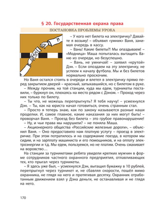 170
§ 20. Государственная охрана права
ПОСТАНОВКА ПРОБЛЕМЫ УРОКА
– У кого нет билета на электричку? Давай-
те я возьму! – объявил «умник» Ваня, зани-
мая очередь в кассу.
– Вань! Какие билеты?! Мы опаздываем! –
«Модница» Маша попыталась вытащить Ва-
ню из очереди, но безуспешно.
– Вань, не умничай! – заявил «крутой»
Дэн. – Если опоздаем на эту электричку, не
успеем к началу футбола. Мы и без билетов
нормально проскочим.
Но Ваня остался стоять в очереди и влетел в электричку прямо пе-
ред закрытием дверей – красный, запыхавшийся, но с билетом в руке.
– Между прочим, на той станции, куда мы едем, турникеты поста-
вили, – буркнул он, плюхаясь на место рядом с Дэном. – Проход через
них только по билету.
– Ты что, не можешь перепрыгнуть? Я тебя научу! – усмехнулся
Дэн. – Ты, как на юриста начал готовиться, очень странным стал.
– Просто я теперь знаю, как по закону называются разные наши
проделки. И, самое главное, какие наказания за них могут быть! –
проворчал Ваня. – Проезд без билета – это грубое правонарушение!
– Ну, и чьи права мы нарушили? – не поняла Маша.
– Акционерного общества «Российские железные дороги», – объяс-
нил Ваня. – Оно предоставило нам платную услугу – проезд в элект-
ричке. При этом потратилось и на содержание поезда, в котором мы
сидим, и на зарплату машиниста и его помощников, и на оплату элек-
троэнергии и т.д. Мы едем, пользуемся, но не платим. Очень смахивает
на воровство…
На станции за турникетами ребята увидели крепких мужчин в фор-
ме сотрудников частного охранного предприятия, отлавливающих
тех, кто прыгал через турникеты.
– Я здесь уже был, – усмехнулся Дэн, вытащил бумажку в 10 рублей,
перепрыгнул через турникет и, не сбавляя скорости, пошёл мимо
охранника, не глядя на него и протягивая десятку. Охранник отрабо-
танным движением взял у Дэна деньги, не останавливая и не глядя
на него.
 