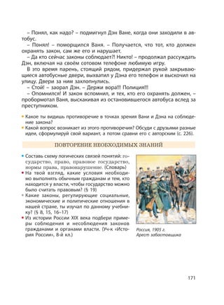 171
– Понял, как надо? – подмигнул Дэн Ване, когда они заходили в ав-
тобус.
– Понял! – поморщился Ваня. – Получается, что тот, кто должен
охранять закон, сам же его и нарушает.
– Да кто сейчас законы соблюдает?! Никто! – продолжал рассуждать
Дэн, включая на своём сотовом телефоне любимую игру.
В это время парень, стоящий рядом, придержал рукой закрываю-
щиеся автобусные двери, выхватил у Дэна его телефон и выскочил на
улицу. Двери за ним захлопнулись.
– Стой! – заорал Дэн. – Держи вора!!! Полиция!!!
– Опомнился! И закон вспомнил, и тех, кто его охранять должен, –
пробормотал Ваня, выскакивая из остановившегося автобуса вслед за
преступником.
Какое ты видишь противоречие в точках зрения Вани и Дэна на соблюде-
ние закона?
Какой вопрос возникает из этого противоречия? Обсуди с друзьями разные
идеи, сформулируй свой вариант, а потом сравни его с авторским (с. 226).
ПОВТОРЕНИЕ НЕОБХОДИМЫХ ЗНАНИЙ
Составь схему логических связей понятий: го-
сударство, право, правовое государство,
нормы права, правонарушение. (Словарь)
На твой взгляд, какие условия необходи-
мо выполнять обычным гражданам и тем, кто
находится у власти, чтобы государство можно
было считать правовым? (§ 19)
Какие законы, регулирующие социальные,
экономические и политические отношения в
нашей стране, ты изучал по данному учебни-
ку? (§ 8, 15, 16–17)
Из истории России XIX века подбери приме-
ры соблюдения и несоблюдения законов
гражданами и органами власти. (Уч-к «Исто-
рия России», 8-й кл.)
Россия, 1905 г.
Арест забастовщика
 