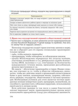 174
Используя предыдущую таблицу, определи вид правонарушения в каждой
ситуации:
Правонарушение Его вид
Продавец в магазине заверил тебя, что товар исправен, а дома выяснилось, что
товар бракованный.
Соседка оставила трёхлетнего ребёнка одного в квартире на несколько дней.
Тебе стало плохо на улице, проходящий мимо мужчина не оказал тебе помощи.
Ты проехал несколько остановок без билета, контролёр предлагает тебе запла-
тить штраф.
Родители твоего приятеля заставляют его попрошайничать вместо учёбы в школе.
Кто-то нарисовал граффити на стенах твоего гаража.
2. Право под государственной охраной и общественной защитой
Прочти текст и определи, из каких элементов состоит правоохранительная
система Российской Федерации. Сделай выводы по проблеме: «Как жить
по закону? Как не нарушать законы?».
Поскольку государство создаёт право (систему законов и норм),
оно же и образует для его охраны специальные правоохрани-
тельные органы:
– суды, чтобы вершить правосудие;
– прокуратуру, чтобы надзирать за соблюдением законов;
– органы Министерства внутренних дел (отделы полиции,
участковые полицейские и т.п.), федеральные службы безопас-
ности (ФСБ, налоговая и т.д.), отвечающие за безопасность
каждодневного течения жизни, проведения расследований,
розыска преступников и т.д.
Их задача – обеспечение правопорядка в стране. Иными слова-
ми, они отвечают за то, чтобы в обществе соблюдалась закон-
ность: чтобы все действия людей и организаций соответствовали
букве и духу законов, защищающих жизнь, здоровье, собствен-
ность граждан, государства, общественных и частных организа-
ций. Необходимым условием для этого является честная граж-
данская позиция конкретных судей, прокуроров, полицейских, их
способность противостоять соблазнам коррупции, использованию
своей власти в личных целях.
Если действия граждан (в том числе и самих блюстителей
закона) нарушают закон, правоохранительные органы могут
использовать принуждение (силу) для соблюдения законности:
 