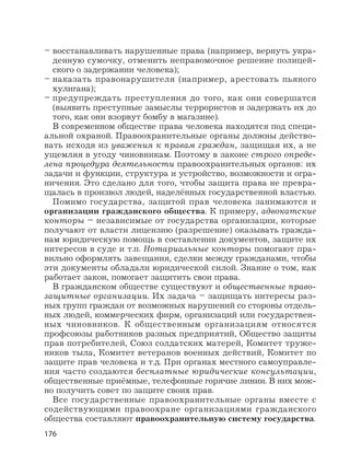 176
– восстанавливать нарушенные права (например, вернуть укра-
денную сумочку, отменить неправомочное решение полицей-
ского о задержании человека);
– наказать правонарушителя (например, арестовать пьяного
хулигана);
– предупреждать преступления до того, как они совершатся
(выявить преступные замыслы террористов и задержать их до
того, как они взорвут бомбу в магазине).
В современном обществе права человека находятся под специ-
альной охраной. Правоохранительные органы должны действо-
вать исходя из уважения к правам граждан, защищая их, а не
ущемляя в угоду чиновникам. Поэтому в законе строго опреде-
лена процедура деятельности правоохранительных органов: их
задачи и функции, структура и устройство, возможности и огра-
ничения. Это сделано для того, чтобы защита права не превра-
щалась в произвол людей, наделённых государственной властью.
Помимо государства, защитой прав человека занимаются и
организации гражданского общества. К примеру, адвокатские
конторы – независимые от государства организации, которые
получают от власти лицензию (разрешение) оказывать гражда-
нам юридическую помощь в составлении документов, защите их
интересов в суде и т.п. Нотариальные конторы помогают пра-
вильно оформлять завещания, сделки между гражданами, чтобы
эти документы обладали юридической силой. Знание о том, как
работает закон, помогает защитить свои права.
В гражданском обществе существуют и общественные право-
защитные организации. Их задача – защищать интересы раз-
ных групп граждан от возможных нарушений со стороны отдель-
ных людей, коммерческих фирм, организаций или государствен-
ных чиновников. К общественным организациям относятся
профсоюзы работников разных предприятий, Общество защиты
прав потребителей, Союз солдатских матерей, Комитет труже-
ников тыла, Комитет ветеранов военных действий, Комитет по
защите прав человека и т.д. При органах местного самоуправле-
ния часто создаются бесплатные юридические консультации,
общественные приёмные, телефонные горячие линии. В них мож-
но получить совет по защите своих прав.
Все государственные правоохранительные органы вместе с
содействующими правоохране организациями гражданского
общества составляют правоохранительную систему государства.
 