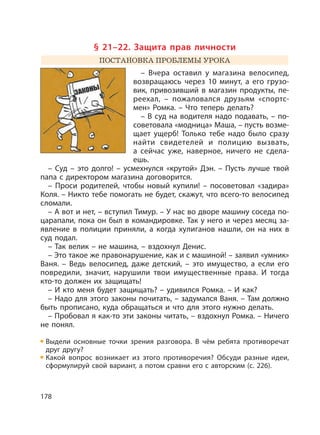 178
§ 21–22. Защита прав личности
ПОСТАНОВКА ПРОБЛЕМЫ УРОКА
– Вчера оставил у магазина велосипед,
возвращаюсь через 10 минут, а его грузо-
вик, привозивший в магазин продукты, пе-
реехал, – пожаловался друзьям «спортс-
мен» Ромка. – Что теперь делать?
– В суд на водителя надо подавать, – по-
советовала «модница» Маша, – пусть возме-
щает ущерб! Только тебе надо было сразу
найти свидетелей и полицию вызвать,
а сейчас уже, наверное, ничего не сдела-
ешь.
– Суд – это долго! – усмехнулся «крутой» Дэн. – Пусть лучше твой
папа с директором магазина договорится.
– Проси родителей, чтобы новый купили! – посоветовал «задира»
Коля. – Никто тебе помогать не будет, скажут, что всего-то велосипед
сломали.
– А вот и нет, – вступил Тимур. – У нас во дворе машину соседа по-
царапали, пока он был в командировке. Так у него и через месяц за-
явление в полиции приняли, а когда хулиганов нашли, он на них в
суд подал.
– Так велик – не машина, – вздохнул Денис.
– Это такое же правонарушение, как и с машиной! – заявил «умник»
Ваня. – Ведь велосипед, даже детский, – это имущество, а если его
повредили, значит, нарушили твои имущественные права. И тогда
кто-то должен их защищать!
– И кто меня будет защищать? – удивился Ромка. – И как?
– Надо для этого законы почитать, – задумался Ваня. – Там должно
быть прописано, куда обращаться и что для этого нужно делать.
– Пробовал я как-то эти законы читать, – вздохнул Ромка. – Ничего
не понял.
Выдели основные точки зрения разговора. В чём ребята противоречат
друг другу?
Какой вопрос возникает из этого противоречия? Обсуди разные идеи,
сформулируй свой вариант, а потом сравни его с авторским (с. 226).
 