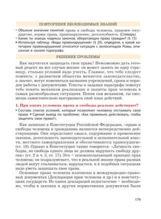 179
ПОВТОРЕНИЕ НЕОБХОДИМЫХ ЗНАНИЙ
Объясни значение понятий: права и свободы человека, правовое госу-
дарство, нормы права, правонарушение, дееспособность. (Словарь)
Какие ты знаешь кодексы законов, оберегающих права граждан? (§ 15)
Используя таблицу «Виды правонарушений» (§ 20), определи, к какой ка-
тегории правонарушений относится ситуация с велосипедом Ромы, опи-
санная в начале параграфа.
РЕШЕНИЕ ПРОБЛЕМЫ
Как научиться защищать свои права? Невозможно дать гото-
вый рецепт на все случаи жизни: он может занять не одну стра-
ницу, столько условий надо учесть. Главное, что тебе следует
помнить: с развитием общества меняется законодательство,
а значит, могут измениться названия учреждений, сроки и поря-
док работы с документами. Тексты и задания параграфа помогут
тебе понять механизм реализации и защиты прав человека в
самых разнообразных ситуациях. Поняв сам механизм, ты смо-
жешь самостоятельно выстраивать свой план действий.
1. При каких условиях права и свободы реально действуют?
Составь список условий, которые позволяют человеку отстаивать свои
права. Сделай вывод по проблеме: «Как правильно действовать, чтобы
защитить свои права?».
Как записано в Конституции Российской Федерации, «права и
свободы человека и гражданина являются непосредственно дей-
ствующими. Они определяют смысл, содержание и применение
законов, деятельность законодательной и исполнительной влас-
ти, местного самоуправления и обеспечиваются правосудием»
(ст. 18). Однако в Конституции также говорится: «Личность сво-
бодна, но свобода одного лица не должна нарушать свободу дру-
гих» (ст. 2 и ч. 3, ст. 17). Это – основополагающий принцип прав
человека; он подразумевает, что в реальной жизни права разных
людей могут сталкиваться, нарушаться, и в подобных ситуациях
надо уметь защищать свои права.
Основные права человека изложены в международно-право-
вых документах (Декларация прав человека и др.) и в конститу-
циях государств. Но одних деклараций недостаточно – необходи-
мо, чтобы в законах и других нормативных документах были
 