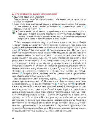 18
2. Что одинаково важно для всех нас?
Вдумчиво поработай с текстом.
Перед чтением попробуй предположить, о чём может говориться в тексте
с таким заголовком.
Читая текст, веди мысленный диалог с автором: задай вопрос (например,
так, как указано в скобках синим шрифтом) – В; спрогнозируй ответ – О;
проверь себя по тексту – П.
После чтения сделай вывод по проблеме, которая возникла в разго-
воре Саши и ребят в начале параграфа: «Могут ли люди, придержива-
ющиеся разных взглядов, договориться друг с другом по важнейшим
вопросам о месте и роли человека в этом мире?»
Тебе знакомо такое часто употребляемое понятие, как «обще-
человеческие ценности»? Хотя многие полагают, что никаких
единых общечеловеческих ценностей не существует, это – уто-
пия. (В Почему? Что это такое? О Предположи ответ.) Потому как
иначе к общечеловеческим ценностям следовало бы отнести всё
то, что одинаково важно для самых разных людей, населяющих
нашу планету. Но может ли что-то быть одинаково значимо и для
успешного менеджера из благополучного западного города, и для
неграмотного нищего из касты неприкасаемых в индийской
деревне? И могут ли считаться общими ценности для православ-
ного и католика, мусульманина и иудея, буддиста и атеиста? Для
«белого» и «чёрного», «богатого» и «бедного», «сытого» и «голод-
ного»? (П Теперь понятно, почему многие сомневаются в существова-
нии общечеловеческих ценностей?)
Всё сказанное выше, конечно, верно… (В Автор собирается воз-
ражать предыдущему тексту?) Однако идея общечеловеческих цен-
ностей родилась не на пустом месте. (В А на чём же? О Предполо-
жи, какие могли быть основания для этой идеи.) В последнем столе-
тии мир стал един: сложился общий мировой рынок, появились
единая информационная сеть, общая транспортная система, еди-
ные международные законы. Такое объединение называется
процессом глобализации. Все мы участвуем в нём, когда покупа-
ем товары с единым для всего мира штрихкодом, когда бродим в
Интернете по иностранным сайтам, когда смотрим фильмы, спор-
тивные соревнования или наблюдаем и обсуждаем другие прояв-
ления глобального шоу-бизнеса. И хотя по сути мы разные люди,
перед нами стоят одинаковые глобальные проблемы:
 