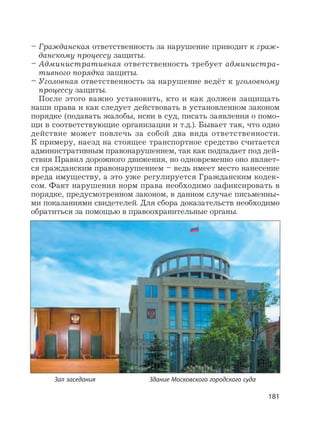 181
– Гражданская ответственность за нарушение приводит к граж-
данскому процессу защиты.
– Административная ответственность требует администра-
тивного порядка защиты.
– Уголовная ответственность за нарушение ведёт к уголовному
процессу защиты.
После этого важно установить, кто и как должен защищать
наши права и как следует действовать в установленном законом
порядке (подавать жалобы, иски в суд, писать заявления о помо-
щи в соответствующие организации и т.д.). Бывает так, что одно
действие может повлечь за собой два вида ответственности.
К примеру, наезд на стоящее транспортное средство считается
административным правонарушением, так как подпадает под дей-
ствия Правил дорожного движения, но одновременно оно являет-
ся гражданским правонарушением – ведь имеет место нанесение
вреда имуществу, а это уже регулируется Гражданским кодек-
сом. Факт нарушения норм права необходимо зафиксировать в
порядке, предусмотренном законом, в данном случае письменны-
ми показаниями свидетелей. Для сбора доказательств необходимо
обратиться за помощью в правоохранительные органы.
Здание Московского городского судаЗал заседания
 